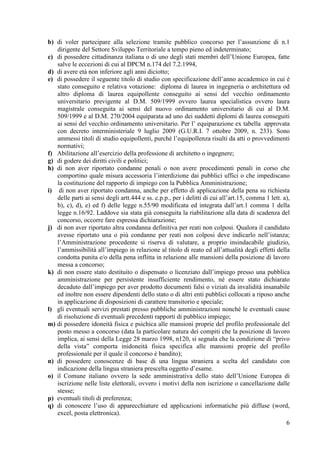 6
b) di voler partecipare alla selezione tramite pubblico concorso per l’assunzione di n.1
dirigente del Settore Sviluppo Territoriale a tempo pieno ed indeterminato;
c) di possedere cittadinanza italiana o di uno degli stati membri dell’Unione Europea, fatte
salve le eccezioni di cui al DPCM n.174 del 7.2.1994,
d) di avere età non inferiore agli anni diciotto;
e) di possedere il seguente titolo di studio con specificazione dell’anno accademico in cui è
stato conseguito e relativa votazione: diploma di laurea in ingegneria o architettura od
altro diploma di laurea equipollente conseguito ai sensi del vecchio ordinamento
universitario previgente al D.M. 509/1999 ovvero laurea specialistica ovvero laura
magistrale conseguita ai sensi del nuovo ordinamento universitario di cui al D.M.
509/1999 e al D.M. 270/2004 equiparata ad uno dei suddetti diplomi di laurea conseguiti
ai sensi del vecchio ordinamento universitario. Per l’ equiparazione ex tabella approvata
con decreto interministeriale 9 luglio 2009 (G.U.R.I. 7 ottobre 2009, n. 233). Sono
ammessi titoli di studio equipollenti, purchè l’equipollenza risulti da atti o provvedimenti
normativi;
f) Abilitazione all’esercizio della professione di architetto o ingegnere;
g) di godere dei diritti civili e politici;
h) di non aver riportato condanne penali o non avere procedimenti penali in corso che
comportino quale misura accessoria l’interdizione dai pubblici uffici o che impediscano
la costituzione del rapporto di impiego con la Pubblica Amministrazione;
i) di non aver riportato condanna, anche per effetto di applicazione della pena su richiesta
delle parti ai sensi degli artt.444 e ss. c.p.p., per i delitti di cui all’art.15, comma 1 lett. a),
b), c), d), e) ed f) delle legge n.55/90 modificata ed integrata dall’art.1 comma 1 della
legge n.16/92. Laddove sia stata già conseguita la riabilitazione alla data di scadenza del
concorso, occorre fare espressa dichiarazione;
j) di non aver riportato altra condanna definitiva per reati non colposi. Qualora il candidato
avesse riportato una o più condanne per reati non colposi deve indicarlo nell’istanza;
l’Amministrazione procedente si riserva di valutare, a proprio insindacabile giudizio,
l’ammissibilità all’impiego in relazione al titolo di reato ed all’attualità degli effetti della
condotta punita e/o della pena inflitta in relazione alle mansioni della posizione di lavoro
messa a concorso;
k) di non essere stato destituito o dispensato o licenziato dall’impiego presso una pubblica
amministrazione per persistente insufficiente rendimento, né essere stato dichiarato
decaduto dall’impiego per aver prodotto documenti falsi o viziati da invalidità insanabile
ed inoltre non essere dipendenti dello stato o di altri enti pubblici collocati a riposo anche
in applicazione di disposizioni di carattere transitorio e speciale;
l) gli eventuali servizi prestati presso pubbliche amministrazioni nonché le eventuali cause
di risoluzione di eventuali precedenti rapporti di pubblico impiego;
m) di possedere idoneità fisica e psichica alle mansioni proprie del profilo professionale del
posto messo a concorso (data la particolare natura dei compiti che la posizione di lavoro
implica, ai sensi della Legge 28 marzo 1998, n120, si segnala che la condizione di “privo
della vista” comporta inidoneità fisica specifica alle mansioni proprie del profilo
professionale per il quale il concorso è bandito);
n) di possedere conoscenze di base di una lingua straniera a scelta del candidato con
indicazione della lingua straniera prescelta oggetto d’esame.
o) il Comune italiano ovvero la sede amministrativa dello stato dell’Unione Europea di
iscrizione nelle liste elettorali, ovvero i motivi della non iscrizione o cancellazione dalle
stesse;
p) eventuali titoli di preferenza;
q) di conoscere l’uso di apparecchiature ed applicazioni informatiche più diffuse (word,
excel, posta elettronica).
 