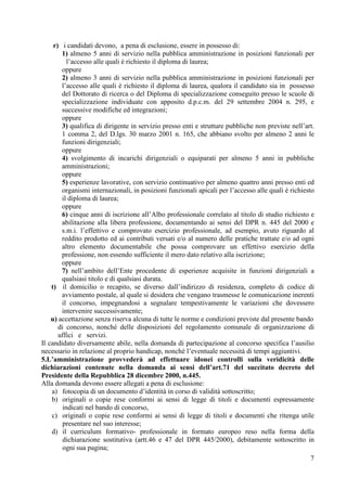 7
r) i candidati devono, a pena di esclusione, essere in possesso di:
1) almeno 5 anni di servizio nella pubblica amministrazione in posizioni funzionali per
l’accesso alle quali è richiesto il diploma di laurea;
oppure
2) almeno 3 anni di servizio nella pubblica amministrazione in posizioni funzionali per
l’accesso alle quali è richiesto il diploma di laurea, qualora il candidato sia in possesso
del Dottorato di ricerca o del Diploma di specializzazione conseguito presso le scuole di
specializzazione individuate con apposito d.p.c.m. del 29 settembre 2004 n. 295, e
successive modifiche ed integrazioni;
oppure
3) qualifica di dirigente in servizio presso enti e strutture pubbliche non previste nell’art.
1 comma 2, del D.lgs. 30 marzo 2001 n. 165, che abbiano svolto per almeno 2 anni le
funzioni dirigenziali;
oppure
4) svolgimento di incarichi dirigenziali o equiparati per almeno 5 anni in pubbliche
amministrazioni;
oppure
5) esperienze lavorative, con servizio continuativo per almeno quattro anni presso enti ed
organismi internazionali, in posizioni funzionali apicali per l’accesso alle quali è richiesto
il diploma di laurea;
oppure
6) cinque anni di iscrizione all’Albo professionale correlato al titolo di studio richiesto e
abilitazione alla libera professione, documentando ai sensi del DPR n. 445 del 2000 e
s.m.i. l’effettivo e comprovato esercizio professionale, ad esempio, avuto riguardo al
reddito prodotto ed ai contributi versati e/o al numero delle pratiche trattate e/o ad ogni
altro elemento documentabile che possa comprovare un effettivo esercizio della
professione, non essendo sufficiente il mero dato relativo alla iscrizione;
oppure
7) nell’ambito dell’Ente procedente di esperienze acquisite in funzioni dirigenziali a
qualsiasi titolo e di qualsiasi durata.
t) il domicilio o recapito, se diverso dall’indirizzo di residenza, completo di codice di
avviamento postale, al quale si desidera che vengano trasmesse le comunicazione inerenti
il concorso, impegnandosi a segnalare tempestivamente le variazioni che dovessero
intervenire successivamente;
u) accettazione senza riserva alcuna di tutte le norme e condizioni previste dal presente bando
di concorso, nonché delle disposizioni del regolamento comunale di organizzazione di
uffici e servizi.
Il candidato diversamente abile, nella domanda di partecipazione al concorso specifica l’ausilio
necessario in relazione al proprio handicap, nonché l’eventuale necessità di tempi aggiuntivi.
5.L’amministrazione provvederà ad effettuare idonei controlli sulla veridicità delle
dichiarazioni contenute nella domanda ai sensi dell’art.71 del succitato decreto del
Presidente della Repubblica 28 dicembre 2000, n.445.
Alla domanda devono essere allegati a pena di esclusione:
a) fotocopia di un documento d’identità in corso di validità sottoscritto;
b) originali o copie rese conformi ai sensi di legge di titoli e documenti espressamente
indicati nel bando di concorso,
c) originali o copie rese conformi ai sensi di legge di titoli e documenti che ritenga utile
presentare nel suo interesse;
d) il curriculum formativo- professionale in formato europeo reso nella forma della
dichiarazione sostitutiva (artt.46 e 47 del DPR 445/2000), debitamente sottoscritto in
ogni sua pagina;
 