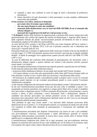 8
e) originali o copie rese conformi ai sensi di legge di titoli e documenti di preferenza,
precedenza;
f) elenco descrittivo di ogni documento o titolo presentato, in carta semplice, debitamente
sottoscritto dal candidato,
6.Non saranno, tra l’altro, ammesse le domande:
- pervenute oltre il termine sopra indicato;
- che non siano firmate in calce dai candidati;
- mancanti della dichiarazione resa ai sensi del DPR 445/2000, di cui si rimanda allo
schema allegato A;
- mancanti dei requisiti previsti dall’art.1 del presente avviso.
7. Il dirigente titolare della funzione di organizzazione e gestione delle risorse umane provvede
preliminarmente alla verifica del rispetto dei termini di trasmissione o deposito delle istanze e
della regolarità formale dei plichi; successivamente procede all’istruttoria di tutte le istanze
formalmente regolari ai fini della loro ammissibilità.
Ai sensi dell’art.1014, comma 3, del D.lgs n.66/2010, così come integrato dall’art.4, comma 1,
lettera pp) del D.Lgs 24 febbraio 2012, n.20 con il presente concorso non si determina una
riserva per i volontari delle FF.AA.
Il presente bando non è emanato in applicazione delle norme per il diritto al lavoro dei disabili di
cui alla Legge 12.3.1999 n.68 pertanto nessuna riserva di posti è prevista per eventuali candidati
disabili. A parità di punteggio trova applicazione quanto previsto dall’art.5 del DPR 9.5.1994
n.487 e s.m.i.
In caso di difformità del contenuto della domanda di partecipazione, dei documenti, titoli e
dichiarazioni allegati rispetto a quanto indicato nel comma 4 del presente articolo, possono
essere sanati i vizi relativi:
a) alla incompleta dichiarazione sul possesso dei requisiti generali e speciali previsti nel bando;
b) alla mancata indicazione delle condizioni relative:
- al possesso della cittadinanza italiana o di uno degli stati membri dell’Unione Europea;
- al Comune italiano ovvero alla sede amministrativa dello Stato dell’Unione Europea nelle cui
liste elettorali è iscritto ovvero i motivi della non iscrizione o cancellazione dalle stesse;
- all’inesistenza di condanne penali o procedimenti penali a proprio carico ovvero le eventuali
condanne penali riportate e/o gli eventuali procedimenti penali in corso nonché l’eventuale
riabilitazione conseguita;
c) alla mancata allegazione dei documenti indicati nel precedente comma 5 del presente articolo.
In tali casi l’amministrazione procedente invita, per una sola volta, il candidato a sanare i vizi,
assegnando un termine perentorio non superiore a cinque giorni liberi entro il quale il candidato
deve provvedere a depositare presso l’Ufficio comunale del protocollo, esclusivamente a mezzo
corriere o latore, il plico contenente i nuovi documenti, titoli e dichiarazioni. Qualora il
candidato non dovesse provvedere nei termini perentori ovvero in detti termini dovesse
presentare nuovi documenti, titoli e dichiarazioni riportanti anche un solo vizio, la sua domanda
sarà dichiarata definitivamente inammissibile.
Non potranno in ogni caso essere sanati i vizi derivanti dalla mancata osservanza delle
disposizioni di cui ai commi 2, 3 e 6 del presente articolo. La sussistenza di anche uno solo di tali
vizi comporta la nullità della domanda di partecipazione e l’esclusione del candidato dal
concorso.
L’amministrazione procedente può disporre l’ammissione con riserva di uno o più candidati,
con provvedimento motivato, esclusivamente a tutela dell’interesse generale al corretto
svolgimento della procedura concorsuale; la riserva deve essere sciolta entro il termine finale
stabilito per lo svolgimento delle prove orali.
L’amministrazione medesima può, altresì ed in ogni momento, con provvedimento motivato
disporre la esclusione dal concorso di uno o più candidati per vizi di forma e/o di sostanza, siano
essi originari che sopravvenuti, relativi alle prescrizioni di cui ai commi precedenti.
 