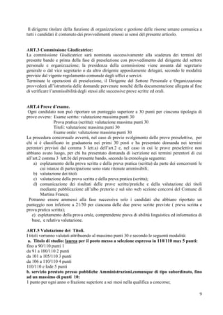 9
Il dirigente titolare della funzione di organizzazione e gestione delle risorse umane comunica a
tutti i candidati il contenuto dei provvedimenti emessi ai sensi del presente articolo.
ART.3 Commissione Giudicatrice:
La commissione Giudicatrice sarà nominata successivamente alla scadenza dei termini del
presente bando e prima della fase di preselezione con provvedimento del dirigente del settore
personale e organizzazione; la presidenza della commissione viene assunta dal segretario
generale o dal vice segretario o da altro dirigente appositamente delegati, secondo le modalità
previste dal vigente regolamento comunale degli uffici e servizi.
Terminate le operazioni di preselezione, il Dirigente del Settore Personale e Organizzazione
provvederà all’istruttoria delle domande pervenute nonché della documentazione allegata al fine
di verificare l’ammissibilità degli stessi alle successive prove scritte ed orali.
ART.4 Prove d’esame.
Ogni candidato non può riportare un punteggio superiore a 30 punti per ciascuna tipologia di
prove ovvero: Esame scritto: valutazione massima punti 30
Prova pratica (scritta): valutazione massima punti 30
Titoli: valutazione massima punti 30
Esame orale: valutazione massima punti 30
La procedura concorsuale avverrà, nel caso di previo svolgimento delle prove preselettive, per
chi si è classificato in graduatoria nei primi 30 posti e ha presentato domanda nei termini
perentori previsti dal comma 3 lett.a) dell’art.2 e, nel caso in cui le prove preselettive non
abbiano avuto luogo, per chi ha presentato domanda di iscrizione nei termini perentori di cui
all’art.2 comma 3 lett.b) del presente bando, secondo la cronologia seguente:
a) espletamento della prova scritta e della prova pratica (scritta) da parte dei concorrenti le
cui istanze di partecipazione sono state ritenute ammissibili;
b) valutazione dei titoli
c) valutazione della prova scritta e della prova pratica (scritta);
d) comunicazione dei risultati delle prove scritte/pratiche e della valutazione dei titoli
mediante pubblicazione all’albo pretorio e sul sito web sezione concorsi del Comune di
Martina Franca;
Potranno essere ammessi alla fase successiva solo i candidati che abbiano riportato un
punteggio non inferiore a 21/30 per ciascuna delle due prove scritte previste ( prova scritta e
prova pratica scritta);
e) espletamento della prova orale, comprendente prova di abilità linguistica ed informatica di
base, e relativa valutazione.
ART.5 Valutazione dei Titoli.
I titoli verranno valutati attribuendo al massimo punti 30 e secondo le seguenti modalità:
a. Titolo di studio: laurea per il posto messo a selezione espressa in 110/110 max 5 punti:
fino a 90/110 punti 1
da 91 a 100/110 2 punti
da 101 a 105/110 3 punti
da 106 a 110/110 4 punti
110/110 e lode 5 punti
b. servizio prestato presso pubbliche Amministrazioni,comunque di tipo subordinato, fino
ad un massimo di punti 10:
1 punto per ogni anno o frazione superiore a sei mesi nella qualifica a concorso;
 