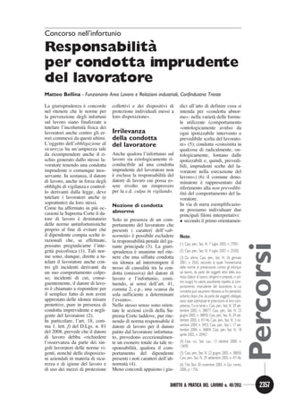 Concorso nell’infortunio

Responsabilita`
per condotta imprudente
del lavoratore
Matteo Bellina - Funzionario Area Lavoro e Relazioni industriali, Confindustria Trieste

                     `
La giurisprudenza e concorde       collettivi e dei dispositivi di      dici all’atto di definire cosa si
nel ritenere che le norme per      protezione individuali messi a       intenda per «condotta abnor-
la prevenzione degli infortuni     loro disposizione».                                    `
                                                                        me»: nella varieta delle formu-
sul lavoro siano finalizzate a                                          le utilizzate (comportamento
                     `
tutelare l’incolumita fisica dei                                        «ontologicamente avulso da
lavoratori anche contro gli er-    Irrilevanza                          ogni ipotizzabile intervento e
rori commessi da questi ultimi.    della condotta                       prevedibile scelta del lavorato-
L’oggetto dell’obbligazione di     del lavoratore                       re» (5); condotta «consistita in
sicurezza ha un’ampiezza tale                                           qualcosa di radicalmente, on-
da ricomprendere anche il ri-      Anche qualora l’infortunio sul       tologicamente, lontano dalle
schio generato dallo stesso la-    lavoro sia eziologicamente ri-       ipotizzabili e, quindi, prevedi-
voratore tenendo una condotta      conducibile ad una condotta          bili, imprudenti scelte del la-
imprudente o comunque inos-        imprudente del lavoratore non        voratore nella esecuzione del
servante. In sostanza, il datore   `                          `
                                   e esclusa la responsabilita del      lavoro») (6) il comune deno-
di lavoro, anche in forza degli    datore di lavoro cui possa es-                   `
                                                                        minatore e rappresentato dal
obblighi di vigilanza e control-   sere rivolto un rimprovero           riferimento alla non prevedibi-
lo derivanti dalla legge, deve     per la c.d. culpa in vigilando.         `
                                                                        lita del comportamento del la-
tutelare i lavoratori anche (e                                          voratore.
soprattutto) da loro stessi.                                            In via di mera esemplificazio-
                           `
Come ha affermato in piu oc-       Nozione di condotta
                                   abnorme                              ne possiamo individuare due
casioni la Suprema Corte il da-                                         principali filoni interpretativi:
                  `
tore di lavoro e destinatario      Solo in presenza di un com-           secondo il primo orientamen-
delle norme antinfortunistiche     portamento del lavoratore che
proprio al fine di evitare che     presenti i caratteri dell’«ab-
il dipendente compia scelte ir-            ` `
                                   normita» e possibile escludere       Note:
razionali che, se effettuate,                       `
                                   la responsabilita penale del ga-
                                                                        (1) Cass. pen., Sez. IV, 7 luglio 2003, n. 37001.




                                                                                                                                 Percorsi
possano pregiudicarne l’inte-      rante principale (3). La giuri-
     `
grita psicofisica (1). Tali nor-               `
                                   sprudenza e unanime nel rite-        (2) Cass. pen., Sez. IV, 4 luglio 2007, n. 25502.
me sono, dunque, dirette a tu-     nere che una siffatta condotta       (3) Da ultimo Cass. pen., Sez. IV, 26 gennaio
telare il lavoratore anche con-    sia idonea ad interrompere il        2001, n. 2565, secondo la quale l’inosservanza
tro gli incidenti derivanti da                        `
                                   nesso di causalita tra la con-       delle norme di prevenzione, contro gli infortuni
un suo comportamento colpo-        dotta (omissiva) del datore di       sul lavoro, da parte dei soggetti attivi della sicu-
so; incidenti di cui, conse-       lavoro e l’infortunio, costi-        rezza (datori di lavoro, dirigenti e preposti, in pri-
guentemente, il datore di lavo-                                         mo luogo) ha valore assorbente rispetto al com-
                                   tuendo, ai sensi dell’art. 41,       portamento imprudente del lavoratore, la cui
    `
ro e chiamato a rispondere per     comma 2, c.p., una «causa da                      `
                                                                        condotta puo assumere rilevanza ai fini penalistici
il semplice fatto di non avere     sola sufficiente a determinare       soltanto dopo che, da parte dei soggetti obbligati,
apprestato delle idonee misure     l’evento».                           siano state adempiute le prescrizioni di loro com-
protettive, pure in presenza di    Nello stesso senso sono orien-       petenza. Tra le tante v. Cass. pen., Sez. IV, 29 set-
condotta imprevidente e negli-     tate le sezioni civili della Su-     tembre 2005, n. 38877; Cass. pen., Sez. IV, 23
gente del lavoratore (2).          prema Corte laddove, pur rite-       giugno 2005, n. 38850; Cass. pen., Sez. IV, 29 set-
In particolare, l’art. 18, com-    nendo di norma responsabile il       tembre 2005, n. 47146; Cass. pen., Sez. IV, 3 no-
ma 1, lett. f) del D.Lgs. n. 81    datore di lavoro per il danno        vembre 2004, n. 3455; Cass. pen., Sez. I, 17 set-
                                                                        tembre 2004, n. 36804; Cass. pen, Sez. IV, 18
del 2008, prevede che il datore    patito dal lavoratore infortuna-     aprile 2002, n. 20467.
di lavoro debba «richiedere        to, prevedono eccezionalmen-
l’osservanza da parte dei sin-     te un esonero totale da tale re-     (4) Cass. civ., Sez. Lav., 13 ottobre 2000, n.
goli lavoratori delle norme vi-                `
                                   sponsabilita, qualora il com-        13690.
              ´
genti, nonche delle disposizio-    portamento del dipendente            (5) Cass. pen., Sez. IV, 23 giugno 2005, n. 38850;
ni aziendali in materia di sicu-   presenti i noti caratteri dell’ab-   Cass. pen., Sez. IV, 29 settembre 2005, n. 47146.
rezza e di igiene del lavoro e            `
                                   normita (4).                         (6) Trib. Bari, 30 novembre 2005, in Giur. merito,
di uso dei mezzi di protezione     Meno concordi appaiono i giu-        2006, p. 1756.


                                                                   DIRITTO  PRATICA DEL LAVORO n. 40/2011                         2357
 