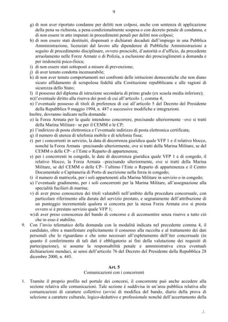 ./.
9
g) di non aver riportato condanne per delitti non colposi, anche con sentenza di applicazione
della pena su richiesta, a pena condizionalmente sospesa o con decreto penale di condanna, e
di non essere in atto imputati in procedimenti penali per delitti non colposi;
h) di non essere stati destituiti, dispensati o dichiarati decaduti dall’impiego in una Pubblica
Amministrazione, licenziati dal lavoro alle dipendenze di Pubbliche Amministrazioni a
seguito di procedimento disciplinare, ovvero prosciolti, d’autorità o d’ufficio, da precedente
arruolamento nelle Forze Armate o di Polizia, a esclusione dei proscioglimenti a domanda e
per inidoneità psico-fisica;
i) di non essere stati sottoposti a misure di prevenzione;
j) di aver tenuto condotta incensurabile;
k) di non aver tenuto comportamenti nei confronti delle istituzioni democratiche che non diano
sicuro affidamento di scrupolosa fedeltà alla Costituzione repubblicana e alle ragioni di
sicurezza dello Stato;
l) il possesso del diploma di istruzione secondaria di primo grado (ex scuola media inferiore);
m)l’eventuale diritto alla riserva dei posti di cui all’articolo 1, comma 4;
n) l’eventuale possesso di titoli di preferenza di cui all’articolo 5 del Decreto del Presidente
della Repubblica 9 maggio 1994, n. 487 e successive modifiche e integrazioni.
Inoltre, dovranno indicare nella domanda:
o) la Forza Armata per la quale intendono concorrere, precisando ulteriormente –ove si tratti
della Marina Militare– se per il CEMM o le CP;
p) l’indirizzo di posta elettronica e l’eventuale indirizzo di posta elettronica certificata;
q) il numero di utenza di telefonia mobile e di telefonia fissa;
r) per i concorrenti in servizio, la data di decorrenza giuridica quale VFP 1 e il relativo blocco,
nonché la Forza Armata –precisando ulteriormente, ove si tratti della Marina Militare, se del
CEMM o delle CP– e l’Ente o Reparto di appartenenza;
s) per i concorrenti in congedo, le date di decorrenza giuridica quale VFP 1 e di congedo, il
relativo blocco, la Forza Armata –precisando ulteriormente, ove si tratti della Marina
Militare, se del CEMM o delle CP– l’ultimo l’Ente o Reparto di appartenenza e il Centro
Documentale o Capitaneria di Porto di ascrizione nella forza in congedo;
t) il numero di matricola, per i soli appartenenti alla Marina Militare in servizio o in congedo;
u) l’eventuale gradimento, per i soli concorrenti per la Marina Militare, all’assegnazione alla
specialità fucilieri di marina;
v) di aver preso conoscenza dei titoli valutabili nell’ambito della procedura concorsuale, con
particolare riferimento alla durata del servizio prestato, e segnatamente dell’attribuzione di
un punteggio incrementale qualora si concorra per la stessa Forza Armata ove si presta
ovvero si è prestato servizio quale VFP 1;
w)di aver preso conoscenza del bando di concorso e di acconsentire senza riserve a tutto ciò
che in esso è stabilito.
9. Con l’invio telematico della domanda con la modalità indicata nel precedente comma 4, il
candidato, oltre a manifestare esplicitamente il consenso alla raccolta e al trattamento dei dati
personali che lo riguardano e che sono necessari all’espletamento dell’iter concorsuale (in
quanto il conferimento di tali dati è obbligatorio ai fini della valutazione dei requisiti di
partecipazione), si assume la responsabilità penale e amministrativa circa eventuali
dichiarazioni mendaci, ai sensi dell’articolo 76 del Decreto del Presidente della Repubblica 28
dicembre 2000, n. 445.
Art. 5
Comunicazioni con i concorrenti
1. Tramite il proprio profilo nel portale dei concorsi, il concorrente può anche accedere alla
sezione relativa alle comunicazioni. Tale sezione è suddivisa in un’area pubblica relativa alle
comunicazioni di carattere collettivo (avvisi di modifica del bando, diario della prova di
selezione a carattere culturale, logico-deduttivo e professionale nonché dell’accertamento della
 