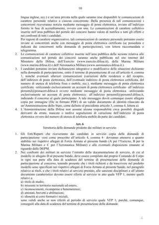 ./.
10
lingua inglese, ecc.) e un’area privata nella quale saranno rese disponibili le comunicazioni di
carattere personale relative a ciascun concorrente. Della presenza di tali comunicazioni i
concorrenti riceveranno notizia mediante messaggio di posta elettronica, inviato all’indirizzo
fornito in fase di accreditamento, ovvero con sms. Le comunicazioni di carattere collettivo
inserite nell’area pubblica del portale dei concorsi hanno valore di notifica a tutti gli effetti e
nei confronti di tutti i candidati.
Per ragioni di carattere organizzativo, tali comunicazioni di carattere personale potranno essere
inviate ai concorrenti anche con messaggio di posta elettronica certificata (se posseduta e
indicata dai concorrenti nella domanda di partecipazione), con lettera raccomandata o
telegramma.
2. Le comunicazioni di carattere collettivo inserite nell’area pubblica della sezione relativa alle
comunicazioni nel portale dei concorsi saranno anche pubblicate nel sito internet del
Ministero della Difesa, dell’Esercito (www.esercito.difesa.it), della Marina Militare
(www.marina.difesa.it) e dell’Aeronautica Militare (www.aeronautica.difesa.it.).
3. I candidati potranno inviare dichiarazioni integrative o modificative delle situazioni dichiarate
nella domanda di partecipazione, entro il termine di presentazione di cui all’articolo 4, comma
1, nonché eventuali ulteriori comunicazioni (variazioni della residenza o del recapito,
dell’indirizzo di posta elettronica, dell’eventuale indirizzo di posta elettronica certificata, del
numero di utenza di telefonia fissa o mobile, ecc.), mediante messaggio di posta elettronica
certificata ‒utilizzando esclusivamente un account di posta elettronica certificata‒ all’indirizzo
persomil@postacert.difesa.it ovvero mediante messaggio di posta elettronica ‒utilizzando
esclusivamente un account di posta elettronica‒ all’indirizzo persomil@persomil.difesa.it,
indicando il concorso al quale partecipano. A tale messaggio dovrà comunque essere allegata
copia per immagine (file in formato PDF) di un valido documento di identità rilasciato da
un’Amministrazione dello Stato, come definito al precedente articolo 3, comma 4, lettera a).
4. L’Amministrazione della Difesa non assume alcuna responsabilità circa possibili disguidi
derivanti da errate, mancate o tardive segnalazioni di variazione dell’indirizzo di posta
elettronica ovvero del numero di utenza di telefonia mobile da parte dei candidati.
Art. 6
Istruttoria delle domande prodotte dai militari in servizio
1. Gli Enti/Reparti che riceveranno dai candidati in servizio copia delle domande di
partecipazione –così come prescritto all’articolo 4, comma 4– dovranno attenersi a quanto
stabilito nei rispettivi allegati di Forza Armata al presente bando (A per l’Esercito, B per la
Marina Militare e C per l’Aeronautica Militare) e alle eventuali disposizioni emanate al
riguardo dalla DGPM.
2. Nei confronti dei militari in servizio l’estratto della documentazione di servizio, di cui al
modello in allegato D al presente bando, deve essere compilato dal proprio Comando di Corpo
in ogni sua parte alla data di scadenza del termine di presentazione delle domande di
partecipazione al concorso, tenendo presente che i titoli richiesti e da trascrivere nel predetto
modello sono specificati nei rispettivi allegati di Forza Armata al presente bando, nel paragrafo
relativo ai titoli, e che i titoli relativi al servizio prestato, alle sanzioni disciplinari e all’ultimo
documento caratteristico devono essere riferiti al servizio in atto quale VFP 1, mentre quelli
relativi a:
a) titolo di studio;
b) missioni in territorio nazionale ed estero;
c) riconoscimenti, ricompense e benemerenze;
d) attestati, brevetti e abilitazioni;
e) idoneità ai corsi formativi iniziali,
sono validi anche se non riferiti al periodo di servizio quale VFP 1, purché, comunque,
conseguiti alla data di scadenza del termine di presentazione delle domande.
 