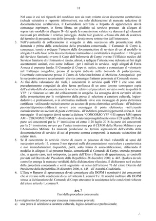 ./.
11
Nel caso in cui nei riguardi del candidato non sia stato redatto alcun documento caratteristico
(scheda valutativa o rapporto informativo), ma solo dichiarazioni di mancata redazione di
documentazione caratteristica, il Comandante dell’Ente o Reparto di appartenenza dovrà
comunque esprimere, in forma libera, un giudizio sul servizio prestato –da allegare al
sopracitato modello in allegato D– dal quale la commissione valutatrice desumerà gli elementi
necessari per attribuire il relativo punteggio. Anche tale giudizio –chiuso alla data di scadenza
del termine di presentazione delle domande– dovrà essere sottoscritto dall’interessato.
3. Nell’eventualità di collocamento in congedo in data successiva alla presentazione della
domanda e prima della conclusione della procedura concorsuale, il Comando di Corpo è,
comunque, tenuto a redigere l’estratto della documentazione di servizio di cui al modello in
allegato D sulla base della documentazione matricolare e caratteristica disponibile. Il Dirigente
del Servizio Sanitario ovvero il Capo dell’Infermeria di Corpo ovvero l’Ufficiale medico del
Servizio Sanitario di riferimento è tenuto, altresì, a redigere l’attestazione richiesta ai fini degli
accertamenti sanitari, così come indicato –per i militari in servizio– negli allegati di Forza
Armata al presente bando. Il Comando di Corpo è, inoltre, tenuto a comunicare al volontario
nel frattempo congedato, presso il recapito indicato nella domanda di partecipazione,
l’eventuale convocazione presso il Centro di Selezione/Istituto di Medicina Aerospaziale –per
le successive prove e accertamenti– che sia comunque frattanto pervenuta al Comando stesso.
4. Ai fini della valutazione dei titoli, i concorrenti in servizio quali VFP 1 che sono stati
precedentemente congedati da altra ferma prefissata di un anno devono consegnare copia
dell’estratto della documentazione di servizio relativo al precedente servizio svolto in qualità di
VFP 1 e rilasciato all’atto del collocamento in congedo. La consegna dovrà avvenire all’atto
della presentazione per lo svolgimento della prova di selezione a carattere culturale, logico-
deduttivo e professionale, o in alternativa mediante invio con messaggio di posta elettronica
certificata –utilizzando esclusivamente un account di posta elettronica certificata– all’indirizzo
persomil@postacert.difesa.it ovvero con messaggio di posta elettronica –utilizzando
esclusivamente un account di posta elettronica– all’indirizzo persomil@persomil.difesa.it. Tale
messaggio –il cui oggetto dovrà recare la dicitura “CONCORSO VFP 4 EI oppure MM oppure
AM – COGNOME NOME”– dovrà essere inviato improrogabilmente entro il 28 aprile 2016 da
parte dei concorrenti per la 1^ immissione ed entro il 28 luglio 2016 da parte dei concorrenti
per la 2^ immissione ovvero per l’unica immissione per il CEMM della Marina Militare o per
l’Aeronautica Militare. La mancata produzione nei termini sopraindicati dell’estratto della
documentazione di servizio di cui al presente comma comporterà la mancata valutazione dei
relativi titoli.
5. Se il concorrente in servizio ritiene di essere in possesso di titoli valutabili ai sensi del
successivo articolo 13, comma 5 non riportati nella documentazione matricolare e caratteristica
e non immediatamente disponibili, potrà, sotto forma di autocertificazione, utilizzando il
modello in allegato E al presente bando, comunicarli al Comando di Corpo, tenendo presente
che, in questo caso, sarà sottoposto, da parte dell’Ente o Reparto di appartenenza, ai controlli
previsti dal Decreto del Presidente della Repubblica 28 dicembre 2000, n. 445. Qualora da tale
controllo emerga la mancata veridicità della dichiarazione rilasciata, il dichiarante sarà escluso
dalla procedura concorsuale e verrà segnalato –ai sensi dell’articolo 76 del citato Decreto del
Presidente della Repubblica 28 dicembre 2000, n. 445– all’Autorità Giudiziaria.
6. L’Ente o Reparto di appartenenza dovrà comunicare alla DGPM i nominativi dei concorrenti
che si trovano nelle condizioni di cui all’articolo 1, commi 9 e 10, nonché inoltrare alla DGPM
stessa la dichiarazione del Comando di Corpo attestante la sussistenza delle condizioni richieste
dal citato articolo 1, comma 9.
Art. 7
Fasi della procedura concorsuale
Lo svolgimento del concorso per ciascuna immissione prevede:
a) una prova di selezione a carattere culturale, logico-deduttivo e professionale;
 