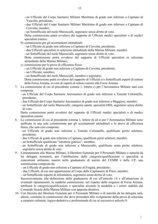 ./.
13
- un Ufficiale del Corpo Sanitario Militare Marittimo di grado non inferiore a Capitano di
Vascello, presidente;
- due Ufficiali del Corpo Sanitario Militare Marittimo di grado non inferiore a Capitano di
Corvetta, membri;
- un Sottufficiale del ruolo Marescialli, segretario senza diritto di voto.
Detta commissione potrà avvalersi del supporto di Ufficiali medici specialisti o di medici
specialisti esterni;
b) commissione per gli accertamenti attitudinali:
- un Ufficiale di grado non inferiore a Capitano di Corvetta, presidente;
- due Ufficiali specialisti in selezione attitudinale della Marina Militare, membri;
- un Sottufficiale del ruolo Marescialli, segretario senza diritto di voto.
Detta commissione potrà avvalersi del supporto di Ufficiali specialisti in selezione
attitudinale della Marina Militare;
c) commissione per le prove di efficienza fisica:
- un Ufficiale di grado non inferiore a Capitano di Corvetta, presidente;
- un Ufficiale, membro;
- un Sottufficiale del ruolo Marescialli, membro e segretario.
Detta commissione potrà avvalersi del supporto di Ufficiali e/o Sottufficiali esperti di settore
della Forza Armata, ovvero di esperti di settore esterni alla Forza Armata.
7. La commissione di cui al precedente comma 1, lettera c) per l’Aeronautica Militare sarà così
composta:
- un Ufficiale del Corpo Sanitario Aeronautico di grado non inferiore a Tenente Colonnello,
presidente;
- due Ufficiali del Corpo Sanitario Aeronautico di grado non inferiore a Maggiore, membri;
- un Sottufficiale del ruolo Marescialli, categoria sanità, specialità OSS, segretario senza diritto
di voto.
Detta commissione potrà avvalersi del supporto di Ufficiali medici specialisti o di medici
specialisti esterni.
8. Le commissioni di cui al precedente comma 1, lettere d) ed e) per l’Aeronautica Militare sono
unificate in una sola commissione per gli accertamenti attitudinali e le prove di efficienza
fisica, che sarà così composta:
- un Ufficiale di grado non inferiore a Tenente Colonnello, qualificato perito selettore,
presidente;
- due Ufficiali di grado non inferiore a Capitano, qualificati periti selettori, membri;
- un Sottufficiale qualificato “istruttore ginnico”, membro;
- un Sottufficiale di grado non inferiore a Maresciallo, qualificato aiuto perito selettore,
segretario senza diritto di voto.
9. Limitatamente alla Marina Militare, il Direttore Generale per il Personale Militare o autorità da
lui delegata nominerà, per l’attribuzione delle categorie/qualificazioni o specialità ai
concorrenti utilmente inseriti nelle graduatorie di merito del CEMM e delle CP, una
commissione composta da:
- un Ufficiale di grado non inferiore a Capitano di Fregata, presidente;
- due Ufficiali, di cui uno appartenente al Corpo delle Capitanerie di Porto, membri;
- un Sottufficiale esperto di informatica, segretario senza diritto di voto.
Successivamente alla definizione delle graduatorie di cui all’articolo 14 e all’attuazione di
eventuali ripianamenti, la suddetta commissione, nel rispetto delle esigenze di Forza Armata,
attribuirà le categorie/qualificazioni o specialità secondo le modalità e i criteri stabiliti dal
Comando Scuole della Marina Militare con apposita direttiva.
10. Con Decreto del Direttore Generale per il Personale Militare o di autorità da lui delegata sarà,
altresì, costituita la commissione che deve presiedere allo svolgimento della prova di selezione
a carattere culturale, logico-deduttivo e professionale di cui al successivo articolo 9.
 
