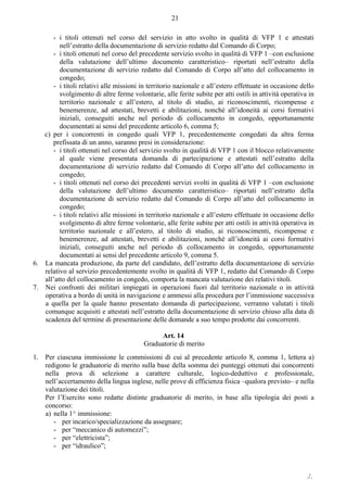 ./.
21
- i titoli ottenuti nel corso del servizio in atto svolto in qualità di VFP 1 e attestati
nell’estratto della documentazione di servizio redatto dal Comando di Corpo;
- i titoli ottenuti nel corso del precedente servizio svolto in qualità di VFP 1 –con esclusione
della valutazione dell’ultimo documento caratteristico– riportati nell’estratto della
documentazione di servizio redatto dal Comando di Corpo all’atto del collocamento in
congedo;
- i titoli relativi alle missioni in territorio nazionale e all’estero effettuate in occasione dello
svolgimento di altre ferme volontarie, alle ferite subite per atti ostili in attività operativa in
territorio nazionale e all’estero, al titolo di studio, ai riconoscimenti, ricompense e
benemerenze, ad attestati, brevetti e abilitazioni, nonché all’idoneità ai corsi formativi
iniziali, conseguiti anche nel periodo di collocamento in congedo, opportunamente
documentati ai sensi del precedente articolo 6, comma 5;
c) per i concorrenti in congedo quali VFP 1, precedentemente congedati da altra ferma
prefissata di un anno, saranno presi in considerazione:
- i titoli ottenuti nel corso del servizio svolto in qualità di VFP 1 con il blocco relativamente
al quale viene presentata domanda di partecipazione e attestati nell’estratto della
documentazione di servizio redatto dal Comando di Corpo all’atto del collocamento in
congedo;
- i titoli ottenuti nel corso dei precedenti servizi svolti in qualità di VFP 1 –con esclusione
della valutazione dell’ultimo documento caratteristico– riportati nell’estratto della
documentazione di servizio redatto dal Comando di Corpo all’atto del collocamento in
congedo;
- i titoli relativi alle missioni in territorio nazionale e all’estero effettuate in occasione dello
svolgimento di altre ferme volontarie, alle ferite subite per atti ostili in attività operativa in
territorio nazionale e all’estero, al titolo di studio, ai riconoscimenti, ricompense e
benemerenze, ad attestati, brevetti e abilitazioni, nonché all’idoneità ai corsi formativi
iniziali, conseguiti anche nel periodo di collocamento in congedo, opportunamente
documentati ai sensi del precedente articolo 9, comma 5.
6. La mancata produzione, da parte del candidato, dell’estratto della documentazione di servizio
relativo al servizio precedentemente svolto in qualità di VFP 1, redatto dal Comando di Corpo
all’atto del collocamento in congedo, comporta la mancata valutazione dei relativi titoli.
7. Nei confronti dei militari impiegati in operazioni fuori dal territorio nazionale o in attività
operativa a bordo di unità in navigazione e ammessi alla procedura per l’immissione successiva
a quella per la quale hanno presentato domanda di partecipazione, verranno valutati i titoli
comunque acquisiti e attestati nell’estratto della documentazione di servizio chiuso alla data di
scadenza del termine di presentazione delle domande a suo tempo prodotte dai concorrenti.
Art. 14
Graduatorie di merito
1. Per ciascuna immissione le commissioni di cui al precedente articolo 8, comma 1, lettera a)
redigono le graduatorie di merito sulla base della somma dei punteggi ottenuti dai concorrenti
nella prova di selezione a carattere culturale, logico-deduttivo e professionale,
nell’accertamento della lingua inglese, nelle prove di efficienza fisica ‒qualora previsto‒ e nella
valutazione dei titoli.
Per l’Esercito sono redatte distinte graduatorie di merito, in base alla tipologia dei posti a
concorso:
a) nella 1^ immissione:
- per incarico/specializzazione da assegnare;
- per “meccanico di automezzi”;
- per “elettricista”;
- per “idraulico”;
 