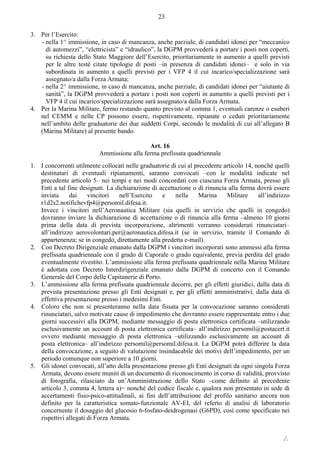 ./.
23
3. Per l’Esercito:
- nella 1^ immissione, in caso di mancanza, anche parziale, di candidati idonei per “meccanico
di automezzi”, “elettricista” e “idraulico”, la DGPM provvederà a portare i posti non coperti,
su richiesta dello Stato Maggiore dell’Esercito, prioritariamente in aumento a quelli previsti
per le altre testè citate tipologie di posti –in presenza di candidati idonei– e solo in via
subordinata in aumento a quelli previsti per i VFP 4 il cui incarico/specializzazione sarà
assegnato/a dalla Forza Armata;
- nella 2^ immissione, in caso di mancanza, anche parziale, di candidati idonei per “aiutante di
sanità”, la DGPM provvederà a portare i posti non coperti in aumento a quelli previsti per i
VFP 4 il cui incarico/specializzazione sarà assegnato/a dalla Forza Armata.
4. Per la Marina Militare, fermo restando quanto previsto al comma 1, eventuali carenze o esuberi
nel CEMM e nelle CP possono essere, rispettivamente, ripianate o ceduti prioritariamente
nell’ambito delle graduatorie dei due suddetti Corpi, secondo le modalità di cui all’allegato B
(Marina Militare) al presente bando.
Art. 16
Ammissione alla ferma prefissata quadriennale
1. I concorrenti utilmente collocati nelle graduatorie di cui al precedente articolo 14, nonché quelli
destinatari di eventuali ripianamenti, saranno convocati ‒con le modalità indicate nel
precedente articolo 5‒ nei tempi e nei modi concordati con ciascuna Forza Armata, presso gli
Enti a tal fine designati. La dichiarazione di accettazione o di rinuncia alla ferma dovrà essere
inviata dai vincitori nell’Esercito e nella Marina Militare all’indirizzo
r1d2s2.notifichevfp4@persomil.difesa.it.
Invece i vincitori nell’Aeronautica Militare (sia quelli in servizio che quelli in congedo)
dovranno inviare la dichiarazione di accettazione o di rinuncia alla ferma –almeno 10 giorni
prima della data di prevista incorporazione, altrimenti verranno considerati rinunciatari‒
all’indirizzo aerovolontari.per@aeronautica.difesa.it (se in servizio, tramite il Comando di
appartenenza; se in congedo, direttamente alla predetta e-mail).
2. Con Decreto Dirigenziale emanato dalla DGPM i vincitori incorporati sono ammessi alla ferma
prefissata quadriennale con il grado di Caporale o grado equivalente, previa perdita del grado
eventualmente rivestito. L’ammissione alla ferma prefissata quadriennale nella Marina Militare
è adottata con Decreto Interdirigenziale emanato dalla DGPM di concerto con il Comando
Generale del Corpo delle Capitanerie di Porto.
3. L’ammissione alla ferma prefissata quadriennale decorre, per gli effetti giuridici, dalla data di
prevista presentazione presso gli Enti designati e, per gli effetti amministrativi, dalla data di
effettiva presentazione presso i medesimi Enti.
4. Coloro che non si presenteranno nella data fissata per la convocazione saranno considerati
rinunciatari, salvo motivate cause di impedimento che dovranno essere rappresentate entro i due
giorni successivi alla DGPM, mediante messaggio di posta elettronica certificata –utilizzando
esclusivamente un account di posta elettronica certificata– all’indirizzo persomil@postacert.it
ovvero mediante messaggio di posta elettronica –utilizzando esclusivamente un account di
posta elettronica‒ all’indirizzo persomil@persomil.difesa.it. La DGPM potrà differire la data
della convocazione, a seguito di valutazione insindacabile dei motivi dell’impedimento, per un
periodo comunque non superiore a 10 giorni.
5. Gli idonei convocati, all’atto della presentazione presso gli Enti designati da ogni singola Forza
Armata, devono essere muniti di un documento di riconoscimento in corso di validità, provvisto
di fotografia, rilasciato da un’Amministrazione dello Stato –come definito al precedente
articolo 3, comma 4, lettera a)− nonché del codice fiscale e, qualora non presentato in sede di
accertamenti fisio-psico-attitudinali, ai fini dell’attribuzione del profilo sanitario ancora non
definito per la caratteristica somato-funzionale AV-EI, del referto di analisi di laboratorio
concernente il dosaggio del glucosio 6-fosfato-deidrogenasi (G6PD), così come specificato nei
rispettivi allegati di Forza Armata.
 