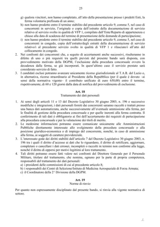 ./.
25
g) qualora vincitori, non hanno completato, all’atto della presentazione presso i predetti Enti, la
ferma volontaria prefissata di un anno;
h) non hanno prodotto entro il termine stabilito dal precedente articolo 9, comma 5, nel caso di
concorrenti in servizio, l’originale o copia dell’estratto della documentazione di servizio
relativo al servizio svolto in qualità di VFP 1, compilato dall’Ente/Reparto di appartenenza e
chiuso alla data di scadenza del termine di presentazione delle domande di partecipazione;
i) non hanno prodotto entro il termine stabilito dal precedente articolo 9, comma 5, nel caso di
concorrenti in congedo, copia dell’estratto/degli estratti della documentazione di servizio
relativo/i al precedente servizio svolto in qualità di VFP 1 e rilasciato/i all’atto del
collocamento in congedo.
2. Nei confronti dei concorrenti che, a seguito di accertamenti anche successivi, risulteranno in
difetto di uno o più requisiti tra quelli previsti dal presente bando sarà disposta, con
provvedimento motivato della DGPM, l’esclusione dalla procedura concorsuale ovvero la
decadenza dalla ferma, se già incorporati. In quest’ultimo caso il servizio prestato sarà
considerato servizio di fatto.
3. I candidati esclusi potranno avanzare unicamente ricorso giurisdizionale al T.A.R. del Lazio o,
in alternativa, ricorso straordinario al Presidente della Repubblica (per il quale è dovuto ‒ai
sensi della normativa vigente– il contributo unificato di euro 650,00) entro il termine,
rispettivamente, di 60 e 120 giorni dalla data di notifica del provvedimento di esclusione.
Art. 18
Trattamento dei dati personali
1. Ai sensi degli articoli 11 e 13 del Decreto Legislativo 30 giugno 2003, n. 196 e successive
modifiche e integrazioni, i dati personali forniti dai concorrenti saranno raccolti e trattati presso
una banca dati automatizzata, anche successivamente all’eventuale ammissione alla ferma, per
le finalità di gestione della procedura concorsuale e per quelle inerenti alla ferma contratta. Il
conferimento di tali dati è obbligatorio ai fini dell’accertamento dei requisiti di partecipazione
alla procedura concorsuale e per la valutazione dei titoli di merito.
2. Le medesime informazioni potranno essere comunicate unicamente alle Amministrazioni
Pubbliche direttamente interessate allo svolgimento della procedura concorsuale o alla
posizione giuridico-economica o di impiego del concorrente, nonché, in caso di ammissione
alla ferma, ai soggetti di carattere previdenziale.
3. L’interessato gode dei diritti stabiliti dall’articolo 7 del Decreto Legislativo 30 giugno 2003, n.
196 tra i quali il diritto d’accesso ai dati che lo riguardano, il diritto di rettificare, aggiornare,
completare o cancellare i dati erronei, incompleti o raccolti in termini non conformi alla legge,
nonché il diritto di opporsi per motivi legittimi al loro trattamento.
4. Tali diritti potranno essere fatti valere nei confronti del Direttore Generale per il Personale
Militare, titolare del trattamento, che nomina, ognuno per la parte di propria competenza,
responsabili del trattamento dei dati personali:
a) i presidenti delle commissioni di cui al precedente articolo 8;
b) i responsabili dei Centri di Selezione/Istituto di Medicina Aerospaziale di Forza Armata;
c) il Coordinatore della 2^ Divisione della DGPM.
Art. 19
Norme di rinvio
Per quanto non espressamente disciplinato dal presente bando, si rinvia alla vigente normativa di
settore.
 