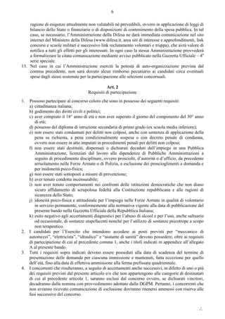 ./.
6
ragione di esigenze attualmente non valutabili né prevedibili, ovvero in applicazione di leggi di
bilancio dello Stato o finanziarie o di disposizioni di contenimento della spesa pubblica. In tal
caso, se necessario, l’Amministrazione della Difesa ne darà immediata comunicazione nel sito
internet del Ministero della Difesa (www.difesa.it, area siti di interesse e approfondimenti, link
concorsi e scuole militari e successivo link reclutamento volontari e truppa), che avrà valore di
notifica a tutti gli effetti per gli interessati. In ogni caso la stessa Amministrazione provvederà
a formalizzare la citata comunicazione mediante avviso pubblicato nella Gazzetta Ufficiale – 4a
serie speciale.
13. Nel caso in cui l’Amministrazione eserciti la potestà di auto-organizzazione prevista dal
comma precedente, non sarà dovuto alcun rimborso pecuniario ai candidati circa eventuali
spese dagli stessi sostenute per la partecipazione alle selezioni concorsuali.
Art. 2
Requisiti di partecipazione
1. Possono partecipare al concorso coloro che sono in possesso dei seguenti requisiti:
a) cittadinanza italiana;
b) godimento dei diritti civili e politici;
c) aver compiuto il 18° anno di età e non aver superato il giorno del compimento del 30° anno
di età;
d) possesso del diploma di istruzione secondaria di primo grado (ex scuola media inferiore);
e) non essere stati condannati per delitti non colposi, anche con sentenza di applicazione della
pena su richiesta, a pena condizionalmente sospesa o con decreto penale di condanna,
ovvero non essere in atto imputati in procedimenti penali per delitti non colposi;
f) non essere stati destituiti, dispensati o dichiarati decaduti dall’impiego in una Pubblica
Amministrazione, licenziati dal lavoro alle dipendenze di Pubbliche Amministrazioni a
seguito di procedimento disciplinare, ovvero prosciolti, d’autorità o d’ufficio, da precedente
arruolamento nelle Forze Armate o di Polizia, a esclusione dei proscioglimenti a domanda e
per inidoneità psico-fisica;
g) non essere stati sottoposti a misure di prevenzione;
h) aver tenuto condotta incensurabile;
i) non aver tenuto comportamenti nei confronti delle istituzioni democratiche che non diano
sicuro affidamento di scrupolosa fedeltà alla Costituzione repubblicana e alle ragioni di
sicurezza dello Stato;
j) idoneità psico-fisica e attitudinale per l’impiego nelle Forze Armate in qualità di volontario
in servizio permanente, conformemente alla normativa vigente alla data di pubblicazione del
presente bando nella Gazzetta Ufficiale della Repubblica Italiana;
k) esito negativo agli accertamenti diagnostici per l’abuso di alcool e per l’uso, anche saltuario
od occasionale, di sostanze stupefacenti nonché per l’utilizzo di sostanze psicotrope a scopo
non terapeutico.
2. I candidati per l’Esercito che intendono accedere ai posti previsti per “meccanico di
automezzi”, “elettricista”, “idraulico” e “aiutante di sanità” devono possedere, oltre ai requisiti
di partecipazione di cui al precedente comma 1, anche i titoli indicati in appendice all’allegato
A al presente bando.
3. Tutti i requisiti sopra indicati devono essere posseduti alla data di scadenza del termine di
presentazione delle domande per ciascuna immissione e mantenuti, fatta eccezione per quello
dell’età, fino alla data di effettiva ammissione alla ferma prefissata quadriennale.
4. I concorrenti che risulteranno, a seguito di accertamenti anche successivi, in difetto di uno o più
dei requisiti previsti dal presente articolo e/o che non appartengono alle categorie di destinatari
di cui al precedente articolo 1, saranno esclusi dal concorso ovvero, se dichiarati vincitori,
decadranno dalla nomina con provvedimento adottato dalla DGPM. Pertanto, i concorrenti che
non avranno ricevuto comunicazione di esclusione dovranno ritenersi ammessi con riserva alle
fasi successive del concorso.
 