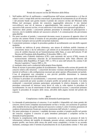 ./.
7
Art. 3
Portale dei concorsi on-line del Ministero della Difesa
1. Nell’ambito dell’iter di snellimento e semplificazione dell’azione amministrativa e al fine di
ridurre i costi e i tempi delle attività concorsuali, la procedura di reclutamento di cui all’articolo
1 del presente bando sarà gestita tramite il portale dei concorsi on-line del Ministero della
Difesa (nel prosieguo: portale dei concorsi), raggiungibile attraverso il sito internet
www.difesa.it, area siti di interesse e approfondimenti, link concorsi e scuole militari e
successivo link concorsi on-line, ovvero attraverso il sito intranet www.persomil.sgd.difesa.it.
2. Attraverso detto portale i concorrenti potranno presentare la domanda di partecipazione e
ricevere, con le modalità indicate nel successivo articolo 5, le comunicazioni che perverranno
dalla DGPM.
3. Per poter accedere al portale, i concorrenti dovranno essere in possesso di apposite chiavi di
accesso che saranno fornite al termine di una procedura guidata di accreditamento necessaria
per attivare il proprio univoco profilo nel portale medesimo.
4. I concorrenti potranno svolgere la procedura guidata di accreditamento con una delle seguenti
modalità:
a) fornendo un indirizzo di posta elettronica, una utenza di telefonia mobile (intestata al
concorrente stesso o da lui utilizzata) e gli estremi di un documento di riconoscimento in
corso di validità rilasciato da un’Amministrazione dello Stato, ai sensi dell’articolo 35 del
Decreto del Presidente della Repubblica 28 dicembre 2000, n. 445;
b) mediante carta d’identità elettronica (CIE), carta nazionale dei servizi (CNS), tessera di
riconoscimento elettronica rilasciata da un’Amministrazione dello Stato (Decreto del
Presidente della Repubblica 28 luglio 1967, n. 851) ai sensi dell’articolo 66, comma 8 del
Decreto Legislativo 7 marzo 2005, n. 82;
c) mediante smart card e credenziali della propria firma digitale.
Prima di iniziare la procedura guidata di accreditamento ‒descritta nella sezione del portale dei
concorsi relativa alle istruzioni– i concorrenti dovranno visionare attentamente le informazioni
inerenti al software e alla configurazione necessari per poter operare efficacemente nel portale.
L’uso di programmi non consigliati o non previsti potrebbe determinare la mancata
acquisizione dei dati inseriti dai concorrenti.
5. Conclusa la procedura di accreditamento, i concorrenti saranno in possesso delle credenziali
(userid e password) per poter accedere al proprio profilo nel portale dei concorsi. Con dette
credenziali i concorrenti potranno partecipare, presentando la relativa domanda, a tutte le
procedure concorsuali di interesse senza dover di volta in volta ripetere la procedura di
accreditamento. In caso di smarrimento di dette credenziali di accesso, i concorrenti potranno
seguire la procedura di recupero delle stesse, attivabile dalla pagina iniziale del portale dei
concorsi.
Art. 4
Compilazione e inoltro della domanda di partecipazione
1. La domanda di partecipazione al concorso, il cui modello è disponibile nel citato portale dei
concorsi, dovrà essere compilata necessariamente on-line e inviata, con esclusione di qualsiasi
altra modalità diversa da quella indicata nel successivo comma 4, entro il termine perentorio di
scadenza di presentazione fissato per ciascuna immissione dall’articolo 1, comma 2.
2. Per poter partecipare al concorso, i candidati dovranno accedere al proprio profilo nel portale
dei concorsi, scegliere il concorso al quale intendono partecipare e compilare on-line la
domanda di partecipazione.
3. Durante la compilazione della domanda i concorrenti, se non sono in possesso di tutte le
informazioni richieste dal modello di domanda, possono salvare, esclusivamente on-line nel
proprio profilo, una bozza della stessa che potrà essere completata e inviata in un secondo
momento, comunque entro il termine di presentazione di cui al precedente comma 1. Non sarà
 