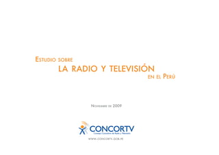 ESTUDIO   SOBRE

          LA RADIO Y TELEVISIÓN
                                           EN EL   PERÚ



                   NOVIEMBRE   DE   2009




                  WWW.CONCORTV.GOB.PE
 