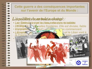 Cette guerre a des conséquences importantes
sur l’avenir de l’Europe et du Monde :
L’équilibre du monde a changé :
• Les Etats-Unis sont la 1ère puissance mondiale.
• L'Europe a de nouvelles frontières. Elle est divisée, faible
et pauvre.
• L’Empire Ottoman est partagé : la Syrie et le Liban vont à
la France, la Palestine va à Grande-Bretagne.
• On crée la Société des Nations pour préserver la paix.
Les sociétés sont bouleversées :
• Les femmes ont un nouveau rôle dans la société
(politique).
• Les premières révolutions communistes commencent.
• Les colonies veulent leur indépendance.
 