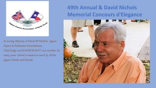 In Loving Memory of David M Nichols, Jaguar
Expert & Enthusiast Exraordinaire,
Chief Judge and JOASW/JOANT core member for
many years. David is missed so much by all his
Jaguar Family and Friends.
49th Annual & David Nichols
Memorial Concours d'Elegance
 