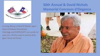 In Loving Memory of David M Nichols, Jaguar
Expert & Enthusiast Exraordinaire,
Chief Judge and JOASW/JOANT core member for
many years. David is missed so much by all his
Jaguar Family and Friends.
50th Annual & David Nichols
Memorial Concours d'Elegance
 
