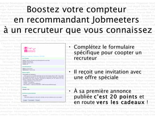 Boostez votre compteur  en recommandant Jobmeeters  à un recruteur que vous connaissez Complétez le formulaire spécifique pour coopter un recruteur Il reçoit une invitation avec une offre spéciale À sa première annonce publiée  c’est 20 points  et en route  vers les cadeaux  ! 