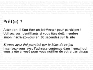 Prêt(e) ? Attention, il faut être un JobMeeter pour participer ! Utilisez vos identifiants si vous êtes déjà membre sinon inscrivez-vous en 30 secondes sur le site Si vous avez été parrainé par le biais de ce jeu  Inscrivez-vous avec l’adresse contenue dans l’email qui vous a été envoyé pour vous notifier de votre parrainage  