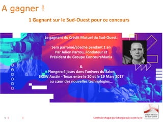 5
1 Gagnant sur le Sud-Ouest pour ce concours
Le gagnant du Crédit Mutuel du Sud-Ouest:
Sera parrainé/coaché pendant 1 an
Par Julien Parrou, Fondateur et
Président du Groupe ConcoursMania
&
Plongera 4 jours dans l’univers du Salon
SXSW Austin - Texas entre le 10 et le 19 Mars 2017
au cœur des nouvelles technologies…
5
A gagner !
 