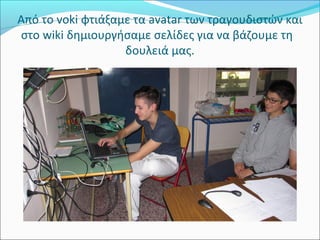 Από το voki φτιάξαμε τα avatar των τραγουδιστών και 
στο wiki δημιουργήσαμε σελίδες για να βάζουμε τη 
δουλειά μας. 
 