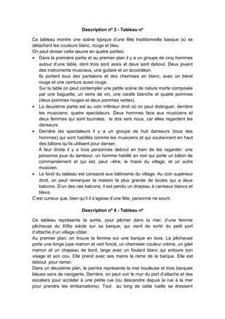 Description nº 3 - Tableau nº
Ce tableau montre une scène typique d’une fête traditionnelle basque où se
détachent les couleurs blanc, rouge et bleu.
On peut diviser cette œuvre en quatre parties:
• Dans la première partie et au premier plan il y a un groupe de cinq hommes
autour d’une table, dont trois sont assis et deux sont debout. Deux jouent
des instruments musicaux, une guitare et un accordéon.
Ils portent tous des pantalons et des chemises en blanc, avec un béret
rouge et une ceinture aussi rouge.
Sur la table on peut contempler une petite scène de nature morte composée
par une baguette, un verre de vin, une carafe blanche et quatre pommes
(deux pommes rouges et deux pommes vertes).
• La deuxième partie est au coin inférieur droit où on peut distinguer, derrière
les musiciens, quatre spectateurs. Deux hommes face aux musiciens et
deux femmes qui sont tournées, le dos vers nous, car elles regardent les
danseurs.
• Derrière les spectateurs il y a un groupe de huit danseurs (tous des
hommes) qui sont habillés comme les musiciens et qui soutiennent en haut
des bâtons qu’ils utilisent pour danser.
À leur droite il y a trois personnes debout en train de les regarder: une
personne joue du tambour, un homme habillé en noir qui porte un bâton de
commandement et qui est, peut –être, le maire du village, et un autre
musicien.
• Le fond du tableau est consacré aux bâtiments du village. Au coin supérieur
droit, on peut remarquer la maison la plus grande de toutes qui a deux
balcons. D’un des ces balcons, il est pendu un drapeau à carreaux blancs et
bleus.
C’est curieux que, bien qu’il il s’agisse d’une fête, personne ne sourit.
Description nº 4 - Tableau nº
Ce tableau représente la sortie, pour pêcher dans la mer, d’une femme
pêcheuse du XIXe siècle sur sa barque, qui vient de sortir du petit port
d’attache d’un village côtier.
Au premier plan, on trouve la femme sur une barque en bois. La pêcheuse
porte une longe jupe marron et vert foncé, un chemisier couleur crème, un gilet
marron et un chapeau de bord, large avec un foulard blanc qui entoure son
visage et son cou. Elle prend avec ses mains la rame de la barque. Elle est
debout pour ramer.
Dans un deuxième plan, le peintre représente la mer houleuse et trois barques
bleues sans de navigants. Derrière, on peut voir le mur du port d’attache et des
escaliers pour accéder à une petite rue (ou descendre depuis la rue à la mer
pour prendre les embarcations). Tout au long de cette ruelle se dressent

 