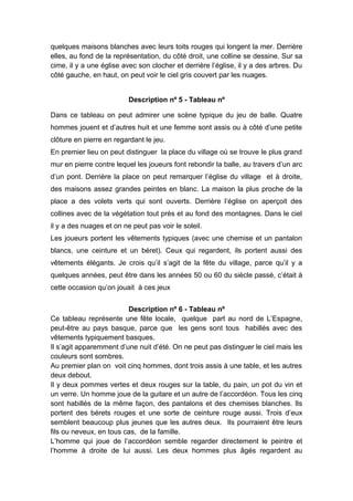 quelques maisons blanches avec leurs toits rouges qui longent la mer. Derrière
elles, au fond de la représentation, du côté droit, une colline se dessine. Sur sa
cime, il y a une église avec son clocher et derrière l’église, il y a des arbres. Du
côté gauche, en haut, on peut voir le ciel gris couvert par les nuages.
Description nº 5 - Tableau nº
Dans ce tableau on peut admirer une scène typique du jeu de balle. Quatre
hommes jouent et d’autres huit et une femme sont assis ou à côté d’une petite
clôture en pierre en regardant le jeu.
En premier lieu on peut distinguer la place du village où se trouve le plus grand
mur en pierre contre lequel les joueurs font rebondir la balle, au travers d’un arc
d’un pont. Derrière la place on peut remarquer l’église du village et à droite,
des maisons assez grandes peintes en blanc. La maison la plus proche de la
place a des volets verts qui sont ouverts. Derrière l’église on aperçoit des
collines avec de la végétation tout près et au fond des montagnes. Dans le ciel
il y a des nuages et on ne peut pas voir le soleil.
Les joueurs portent les vêtements typiques (avec une chemise et un pantalon
blancs, une ceinture et un béret). Ceux qui regardent, ils portent aussi des
vêtements élégants. Je crois qu’il s’agit de la fête du village, parce qu’il y a
quelques années, peut être dans les années 50 ou 60 du siècle passé, c’était à
cette occasion qu’on jouait à ces jeux
Description nº 6 - Tableau nº
Ce tableau représente une fête locale, quelque part au nord de L’Espagne,
peut-être au pays basque, parce que les gens sont tous habillés avec des
vêtements typiquement basques.
Il s’agit apparemment d’une nuit d’été. On ne peut pas distinguer le ciel mais les
couleurs sont sombres.
Au premier plan on voit cinq hommes, dont trois assis à une table, et les autres
deux debout.
Il y deux pommes vertes et deux rouges sur la table, du pain, un pot du vin et
un verre. Un homme joue de la guitare et un autre de l’accordéon. Tous les cinq
sont habillés de la même façon, des pantalons et des chemises blanches. Ils
portent des bérets rouges et une sorte de ceinture rouge aussi. Trois d’eux
semblent beaucoup plus jeunes que les autres deux. Ils pourraient être leurs
fils ou neveux, en tous cas, de la famille.
L’homme qui joue de l’accordéon semble regarder directement le peintre et
l’homme à droite de lui aussi. Les deux hommes plus âgés regardent au

 