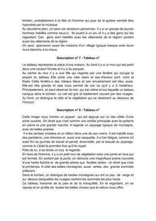 lointain, probablement à la fête et l’homme qui joue de la guitare semble être
hypnotisé par la musique.
Au deuxième plan, on peut voir plusieurs personnes. Il y a un groupe de jeunes
hommes habillés comme ceux-ci. Ils jouent à un jeu et il y a des gens qui les
regardent. Ces gens sont habillés avec les vêtements de la région/ portent
aussi les vêtements de la région.
On peut apercevoir aussi les maisons d’un village typique basque avec leurs
murs blanchis à la chaux.
Description nº 7 - Tableau nº
Le tableau représente la pièce d’une maison. Au fond il y a un mur qui est peint
dans une couleur foncée et il y a du parquet.
Au centre du mur il y a une fille qui regarde par une fenêtre qui occupe la
plupart du tableau. Elle porte une robe claire et ses cheveux sont noirs et
frisés. Cette fenêtre a des rideaux bleus et son encadrement est bleu aussi.
Elle est très grande et cela nous permet de voir ce qu'il y a à l'extérieur.
Principalement, on peut observer la mer, qui est calme et sur laquelle un bateau
navigue dans le lointain. Le ciel est gris et totalement couvert par des nuages.
Au fond, on distingue la côte et la végétation qui se dessinent au dessous de
l’horizon.
Description nº 8 - Tableau nº
Cette image nous montre un paysan qui est appuyé sur un des côtés d’une
porte ouverte. On dirait que c'est comme une entrée principale avec le parterre
en pierre et une grande marche. Il regarde un paysage typique de montagne,
avec de belles prairies.
Il a les jambes croisées et un bâton dans une de ses mains. Il est habillé avec
des pantalons, une chemise et aussi une casquette. Il a l'air fatigué, comme s'il
avait fini sa journée de travail et pensif, émerveillé, par la beauté du paysage,
comme si c'était la première fois qu'il le voyait.
Près de lui, à sa droite un coq le regarde.
En face de l'homme, il y a un petit mur de végétation avec une porte en bois qui
est fermée. En sortant par la porte, on retrouve une magnifique prairie couverte
d’une herbe fraîche et de grands arbres aux feuilles vertes : on dirait que c'est
le printemps. A côté des belles montagnes, aussi vertes, des grands sommets
s'élèvent.
Dans le lointain, on distingue de hautes montagnes qui ont un peu de neige et
au- dessus desquelles les nuages cachent les sommets les plus hauts.
Ce tableau transmet de la paix et de la tranquillité. En le regardant, on se
repose et on profite de toutes les belles choses que la nature nous offre.

 