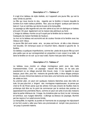 Description nº 1 – Tableau nº
Il s´agit d’un tableau de style réaliste, où il apparaît une jeune fille, qui est la
sœur aînée du peintre.
La fille qui nous tourne le dos, regarde par la fenêtre à travers laquelle la
lumière d’un matin radieux pénètre. Nos yeux se dirigent quelque part dans la
baie et il ya un ciel bleu qui donne la paix et la tranquillité.
Le paysage qu´elle regarde est une mer calme et au loin on distingue un bateau
et le port. On peut également voir la maison des pêcheurs au fond.
L`image du tableau montre ce qu'il voyait par la fenêtre de la maison de
Cadaqués (la maison familiale de l'auteur).
Le mur où le tableau est accroché est de couleur foncée et la fenêtre avec les
rideaux sont bleus.
La jeune fille doit avoir seize ans, sa peau est brune et elle a des cheveux
noir bouclés. On remarque aussi un mouchoir blanc, déposé à gauche de la
fenêtre.
Ce tableau a quelques imperfections, comme les pieds de la jeune fille qui sont
plus petits que ce qui correspondrait en proportion à son corps/ à sa taille et
dans la fenêtre on ne voit qu’un seul volet, l'autre n'est pas dans l'image.
Description nº 2 - Tableau nº
Le tableau nous montre un village montagneux peint avec des traits
impressionnistes. C’est un paysage naturel très beau. Je ne sais pas
exactement où ce village pourrait être trouvé, mais il me rappelle le pays
basque, peut- être, pour les maisons de grande taille, à deux étages presque
toutes, et avec d’énormes balcons en bois dans une harmonie avec les fenêtres
de volets en bois.
Au premier plan, on peut voir quelques maisons blanches avec des toits en
tuile. Un peu plus loin, s ´érigent des montagnes majestueuses. Je pense que
c'est la fin de l'hiver parce que les arbres n'ont pas encore de feuilles mais le
printemps doit être sur le point de commencer par la verdure des prairies où
apparaissent les premières fleurs, comme on peut voir près d’une des maisons
dans la partie inférieure de l´image. Au troisième plan au fond, le ciel immense
et lumineux, aux nuages blanches s´allonge au-dessus du paysage, illuminé
par les rayons d´un soleil encore timide.
La tranquillité, la virginité, la pureté et l´harmonie de ce paysage me réjouissent
et me font vouloir y aller pour faire une promenade et remplir mes poumons d
´air jusqu´à prendre haleine.

 