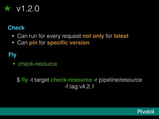 v1.2.0
Check
• Can run for every request not only for latest
• Can pin for speciﬁc version
Fly
• check-resource
$ ﬂy -t target check-resource -r pipeline/resource
-f tag:v4.2.1
 