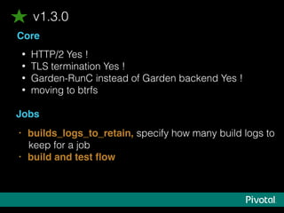 Core
• HTTP/2 Yes !
• TLS termination Yes !
• Garden-RunC instead of Garden backend Yes !
• moving to btrfs
Jobs
v1.3.0
• builds_logs_to_retain, specify how many build logs to
keep for a job
• build and test ﬂow
 