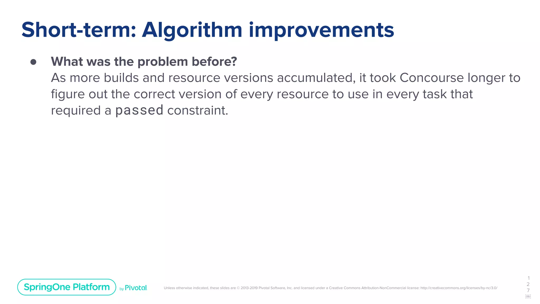 Unless otherwise indicated, these slides are © 2013-2019 Pivotal Software, Inc. and licensed under a Creative Commons Attribution-NonCommercial license: http://creativecommons.org/licenses/by-nc/3.0/
Short-term: Algorithm improvements
● What was the problem before?
As more builds and resource versions accumulated, it took Concourse longer to
ﬁgure out the correct version of every resource to use in every task that
required a passed constraint.
1
2
7
￼
 