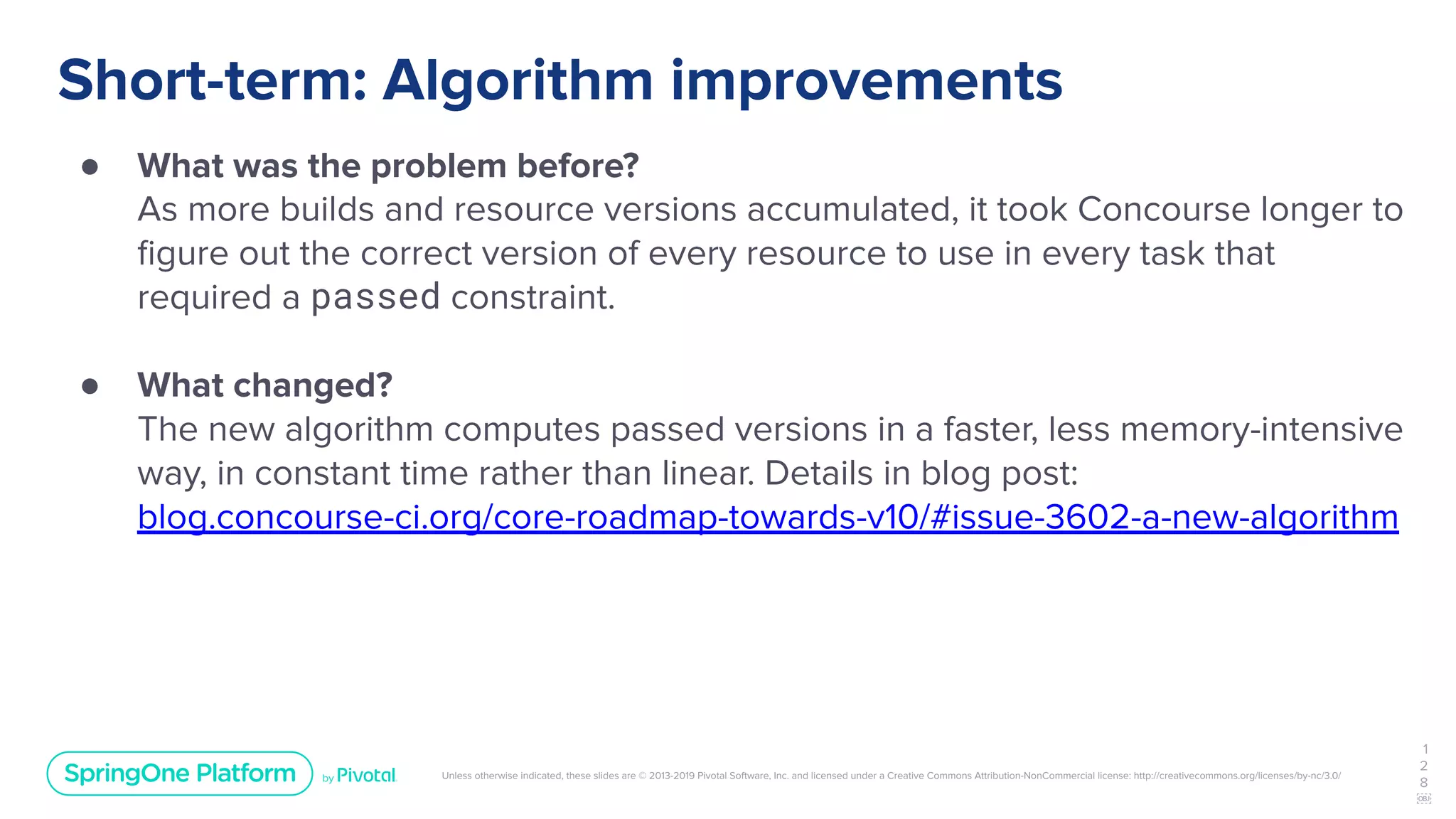 Unless otherwise indicated, these slides are © 2013-2019 Pivotal Software, Inc. and licensed under a Creative Commons Attribution-NonCommercial license: http://creativecommons.org/licenses/by-nc/3.0/
Short-term: Algorithm improvements
● What was the problem before?
As more builds and resource versions accumulated, it took Concourse longer to
ﬁgure out the correct version of every resource to use in every task that
required a passed constraint.
● What changed?
The new algorithm computes passed versions in a faster, less memory-intensive
way, in constant time rather than linear. Details in blog post:
blog.concourse-ci.org/core-roadmap-towards-v10/#issue-3602-a-new-algorithm
1
2
8
￼
 