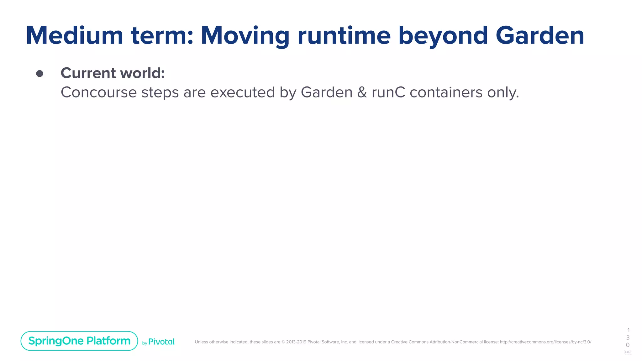 Unless otherwise indicated, these slides are © 2013-2019 Pivotal Software, Inc. and licensed under a Creative Commons Attribution-NonCommercial license: http://creativecommons.org/licenses/by-nc/3.0/
Medium term: Moving runtime beyond Garden
● Current world:
Concourse steps are executed by Garden & runC containers only.
1
3
0
￼
 