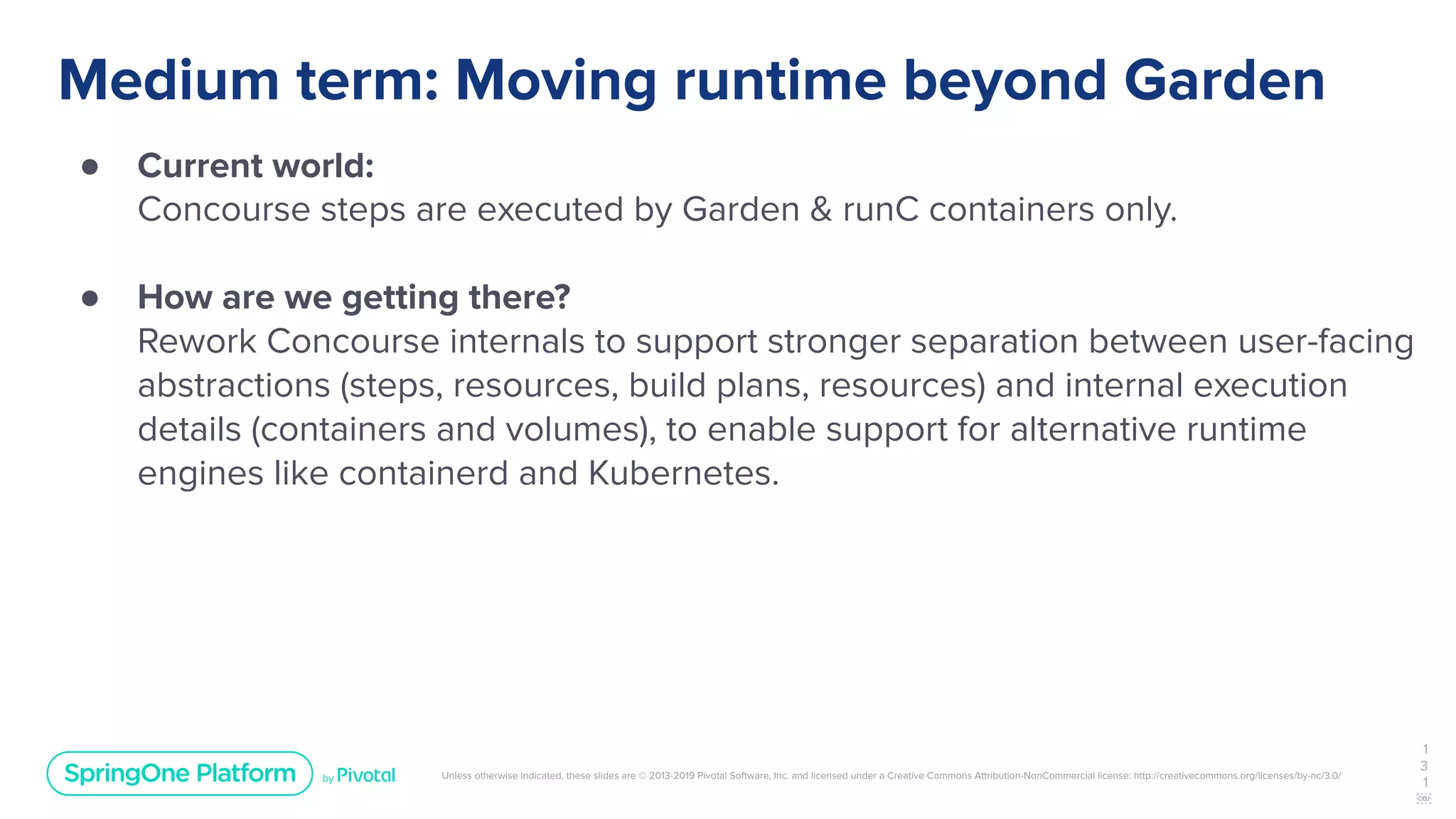Unless otherwise indicated, these slides are © 2013-2019 Pivotal Software, Inc. and licensed under a Creative Commons Attribution-NonCommercial license: http://creativecommons.org/licenses/by-nc/3.0/
Medium term: Moving runtime beyond Garden
● Current world:
Concourse steps are executed by Garden & runC containers only.
● How are we getting there?
Rework Concourse internals to support stronger separation between user-facing
abstractions (steps, resources, build plans, resources) and internal execution
details (containers and volumes), to enable support for alternative runtime
engines like containerd and Kubernetes.
1
3
1
￼
 