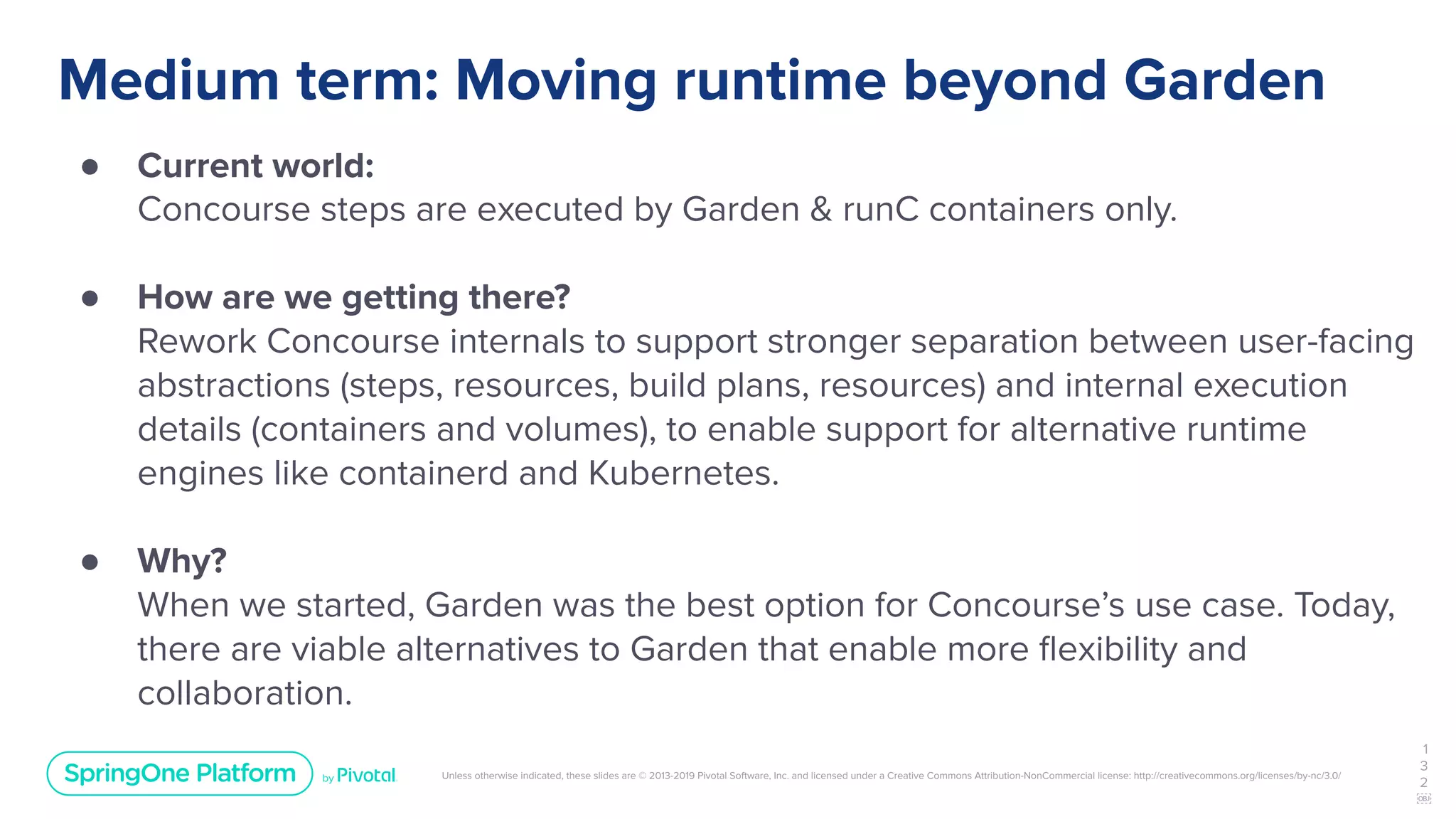 Unless otherwise indicated, these slides are © 2013-2019 Pivotal Software, Inc. and licensed under a Creative Commons Attribution-NonCommercial license: http://creativecommons.org/licenses/by-nc/3.0/
Medium term: Moving runtime beyond Garden
● Current world:
Concourse steps are executed by Garden & runC containers only.
● How are we getting there?
Rework Concourse internals to support stronger separation between user-facing
abstractions (steps, resources, build plans, resources) and internal execution
details (containers and volumes), to enable support for alternative runtime
engines like containerd and Kubernetes.
● Why?
When we started, Garden was the best option for Concourse’s use case. Today,
there are viable alternatives to Garden that enable more ﬂexibility and
collaboration.
1
3
2
￼
 