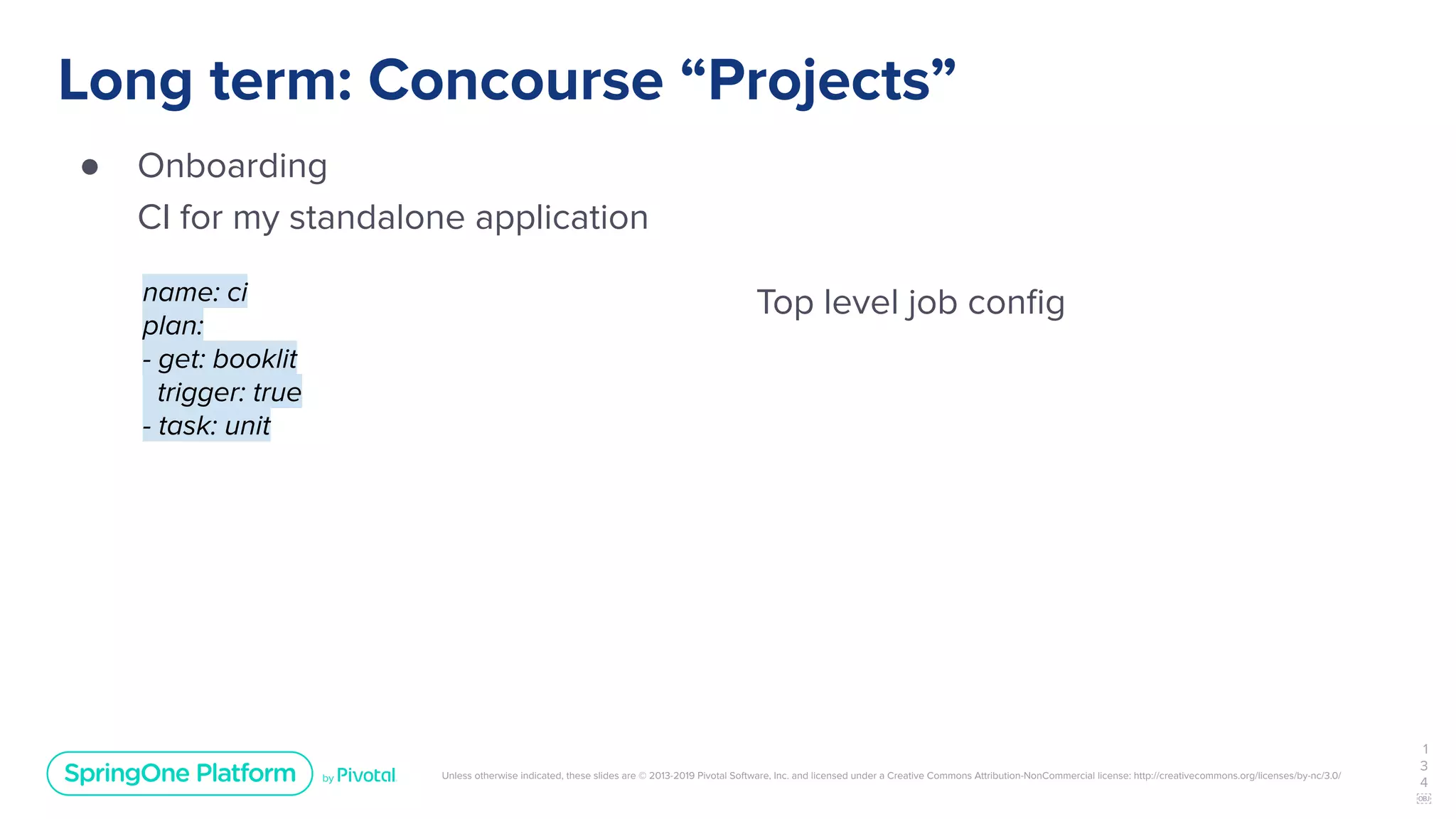 Unless otherwise indicated, these slides are © 2013-2019 Pivotal Software, Inc. and licensed under a Creative Commons Attribution-NonCommercial license: http://creativecommons.org/licenses/by-nc/3.0/
Long term: Concourse “Projects”
● Onboarding
CI for my standalone application
1
3
4
￼
name: ci
plan:
- get: booklit
trigger: true
- task: unit
Top level job conﬁg
 