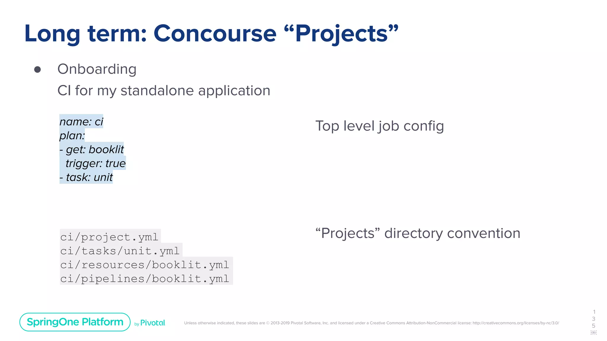 Unless otherwise indicated, these slides are © 2013-2019 Pivotal Software, Inc. and licensed under a Creative Commons Attribution-NonCommercial license: http://creativecommons.org/licenses/by-nc/3.0/
Long term: Concourse “Projects”
● Onboarding
CI for my standalone application
1
3
5
￼
name: ci
plan:
- get: booklit
trigger: true
- task: unit
ci/project.yml
ci/tasks/unit.yml
ci/resources/booklit.yml
ci/pipelines/booklit.yml
Top level job conﬁg
“Projects” directory convention
 