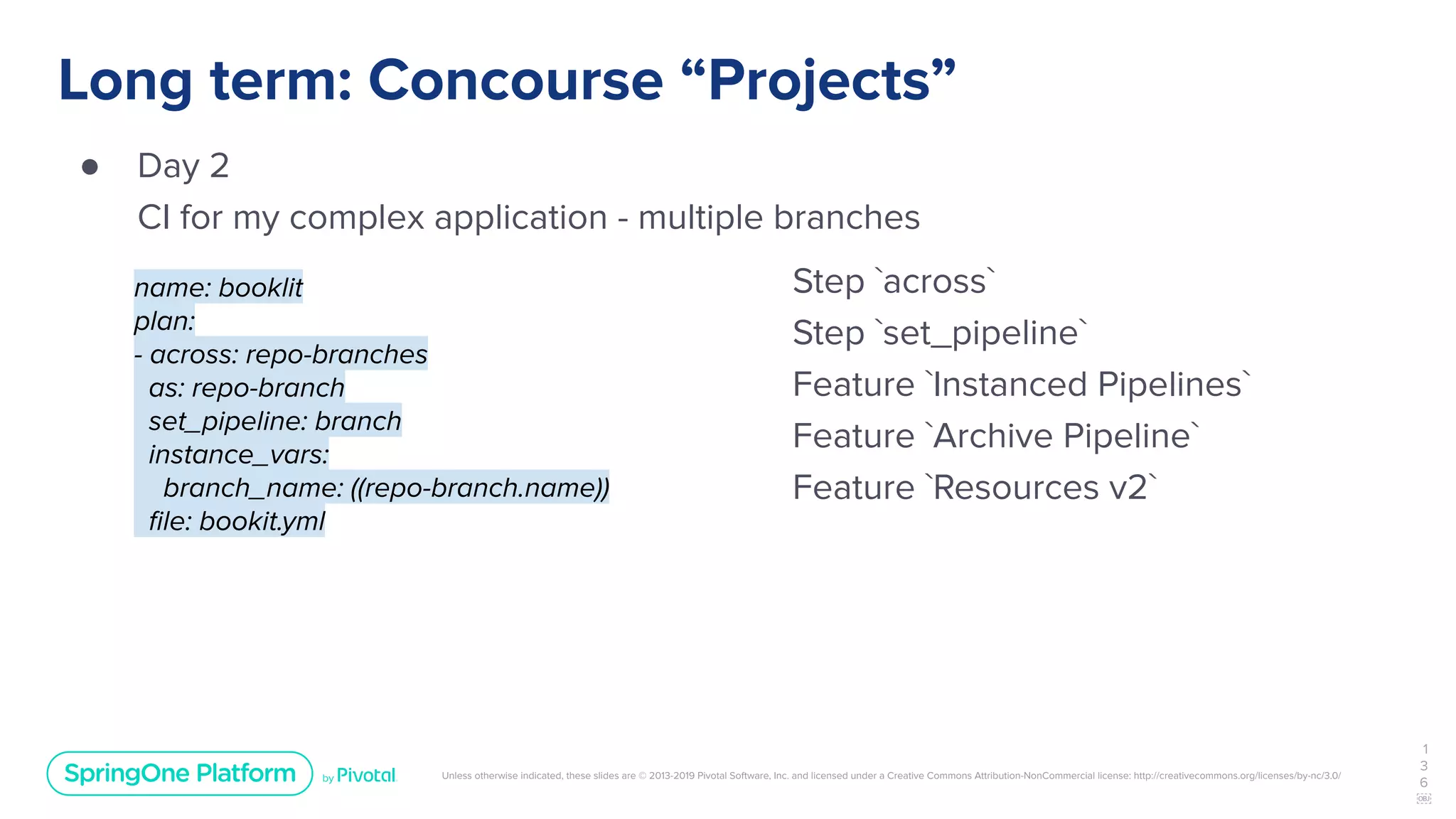 Unless otherwise indicated, these slides are © 2013-2019 Pivotal Software, Inc. and licensed under a Creative Commons Attribution-NonCommercial license: http://creativecommons.org/licenses/by-nc/3.0/
Long term: Concourse “Projects”
● Day 2
CI for my complex application - multiple branches
1
3
6
￼
name: booklit
plan:
- across: repo-branches
as: repo-branch
set_pipeline: branch
instance_vars:
branch_name: ((repo-branch.name))
ﬁle: bookit.yml
Step `across`
Step `set_pipeline`
Feature `Instanced Pipelines`
Feature `Archive Pipeline`
Feature `Resources v2`
 