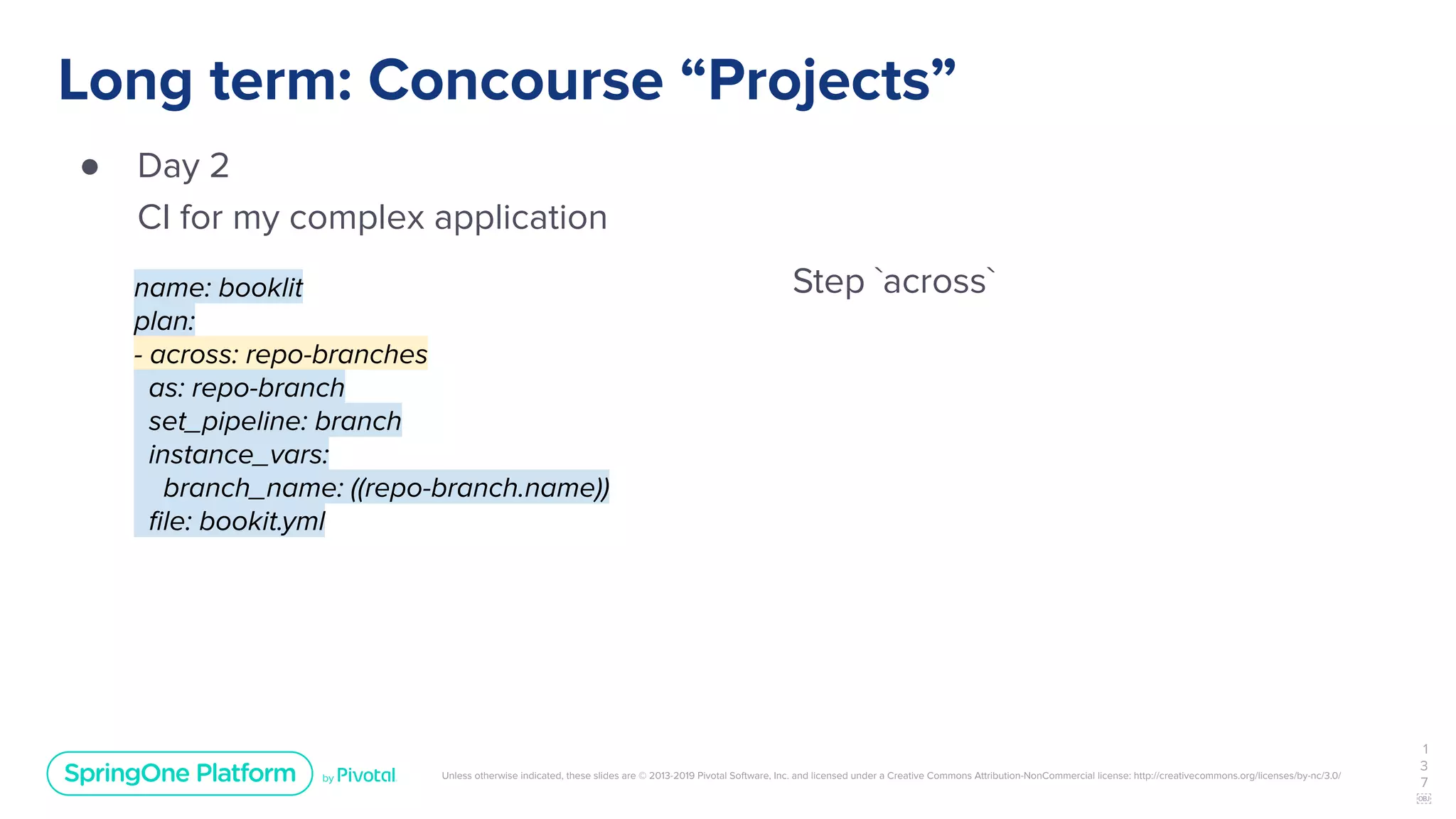 Unless otherwise indicated, these slides are © 2013-2019 Pivotal Software, Inc. and licensed under a Creative Commons Attribution-NonCommercial license: http://creativecommons.org/licenses/by-nc/3.0/
Long term: Concourse “Projects”
● Day 2
CI for my complex application
1
3
7
￼
name: booklit
plan:
- across: repo-branches
as: repo-branch
set_pipeline: branch
instance_vars:
branch_name: ((repo-branch.name))
ﬁle: bookit.yml
Step `across`
 
