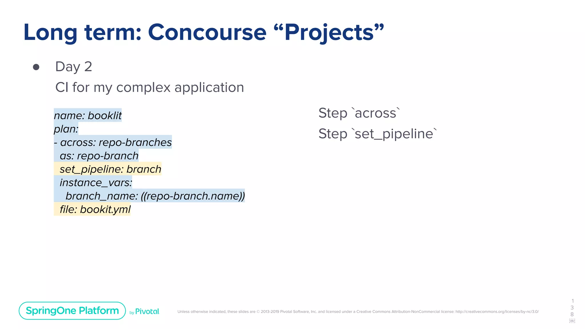 Unless otherwise indicated, these slides are © 2013-2019 Pivotal Software, Inc. and licensed under a Creative Commons Attribution-NonCommercial license: http://creativecommons.org/licenses/by-nc/3.0/
Long term: Concourse “Projects”
● Day 2
CI for my complex application
1
3
8
￼
name: booklit
plan:
- across: repo-branches
as: repo-branch
set_pipeline: branch
instance_vars:
branch_name: ((repo-branch.name))
ﬁle: bookit.yml
Step `across`
Step `set_pipeline`
 