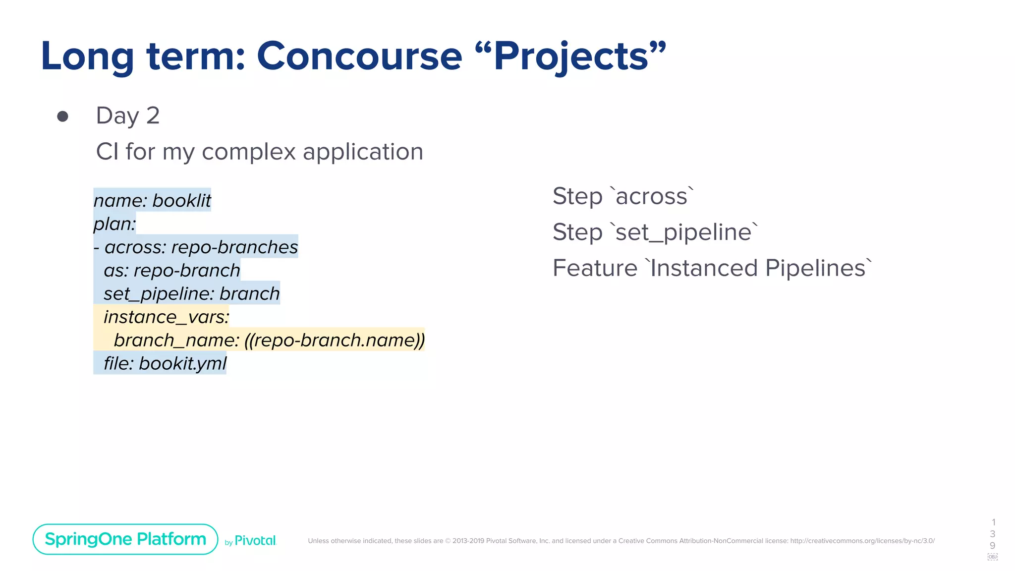 Unless otherwise indicated, these slides are © 2013-2019 Pivotal Software, Inc. and licensed under a Creative Commons Attribution-NonCommercial license: http://creativecommons.org/licenses/by-nc/3.0/
Long term: Concourse “Projects”
● Day 2
CI for my complex application
1
3
9
￼
name: booklit
plan:
- across: repo-branches
as: repo-branch
set_pipeline: branch
instance_vars:
branch_name: ((repo-branch.name))
ﬁle: bookit.yml
Step `across`
Step `set_pipeline`
Feature `Instanced Pipelines`
 