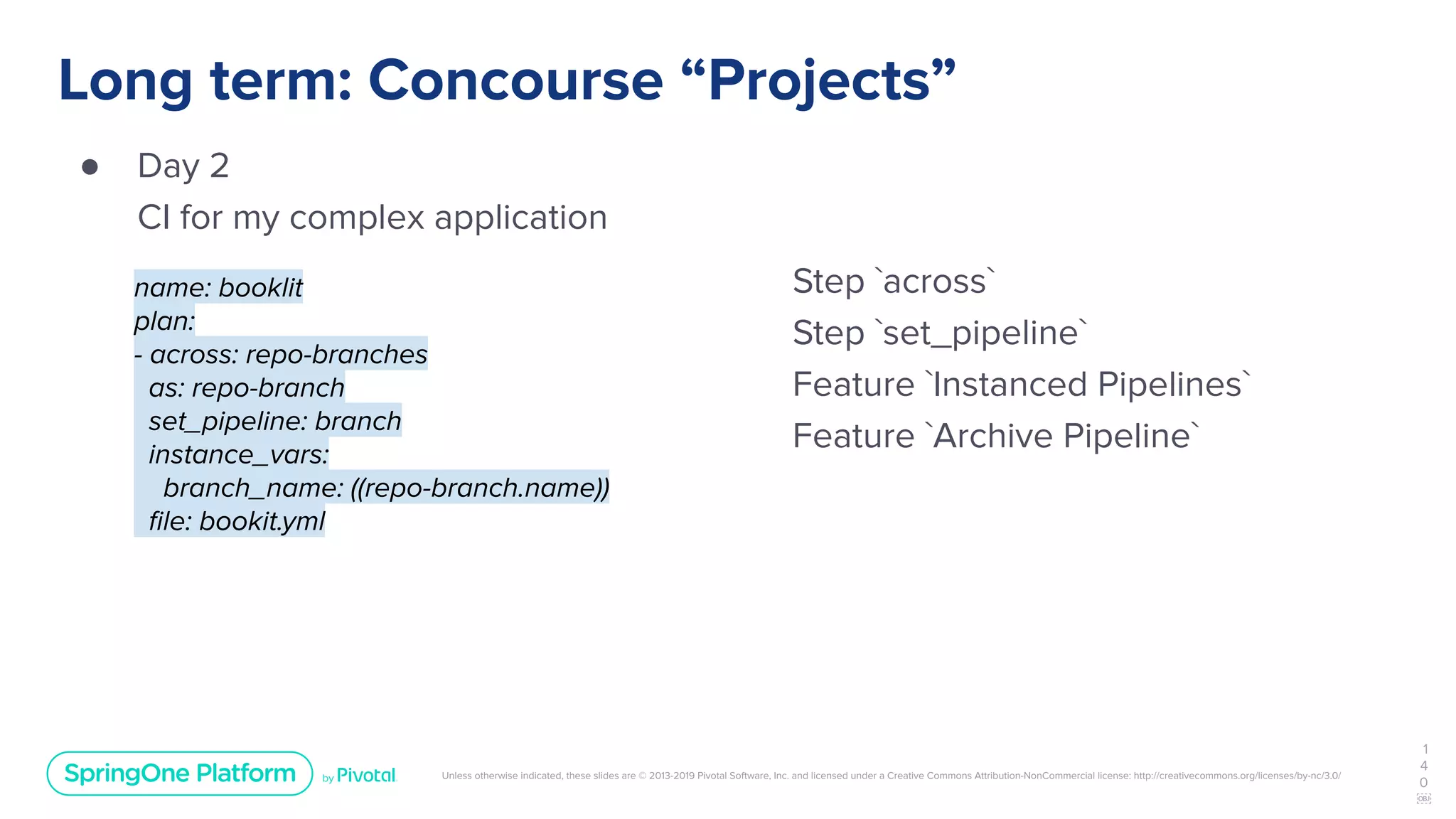 Unless otherwise indicated, these slides are © 2013-2019 Pivotal Software, Inc. and licensed under a Creative Commons Attribution-NonCommercial license: http://creativecommons.org/licenses/by-nc/3.0/
Long term: Concourse “Projects”
● Day 2
CI for my complex application
1
4
0
￼
name: booklit
plan:
- across: repo-branches
as: repo-branch
set_pipeline: branch
instance_vars:
branch_name: ((repo-branch.name))
ﬁle: bookit.yml
Step `across`
Step `set_pipeline`
Feature `Instanced Pipelines`
Feature `Archive Pipeline`
 