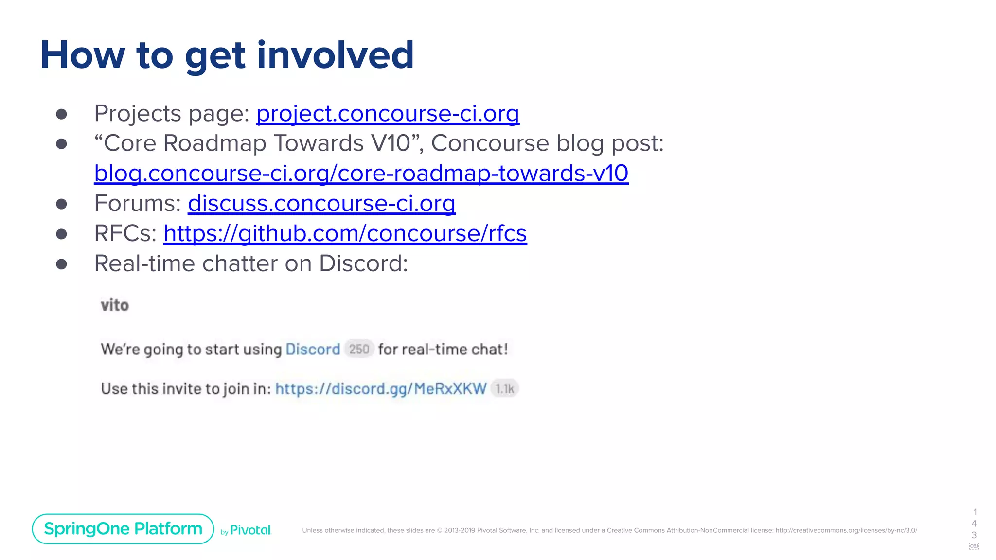 Unless otherwise indicated, these slides are © 2013-2019 Pivotal Software, Inc. and licensed under a Creative Commons Attribution-NonCommercial license: http://creativecommons.org/licenses/by-nc/3.0/
How to get involved
● Projects page: project.concourse-ci.org
● “Core Roadmap Towards V10”, Concourse blog post:
blog.concourse-ci.org/core-roadmap-towards-v10
● Forums: discuss.concourse-ci.org
● RFCs: https://github.com/concourse/rfcs
● Real-time chatter on Discord:
1
4
3
￼
 