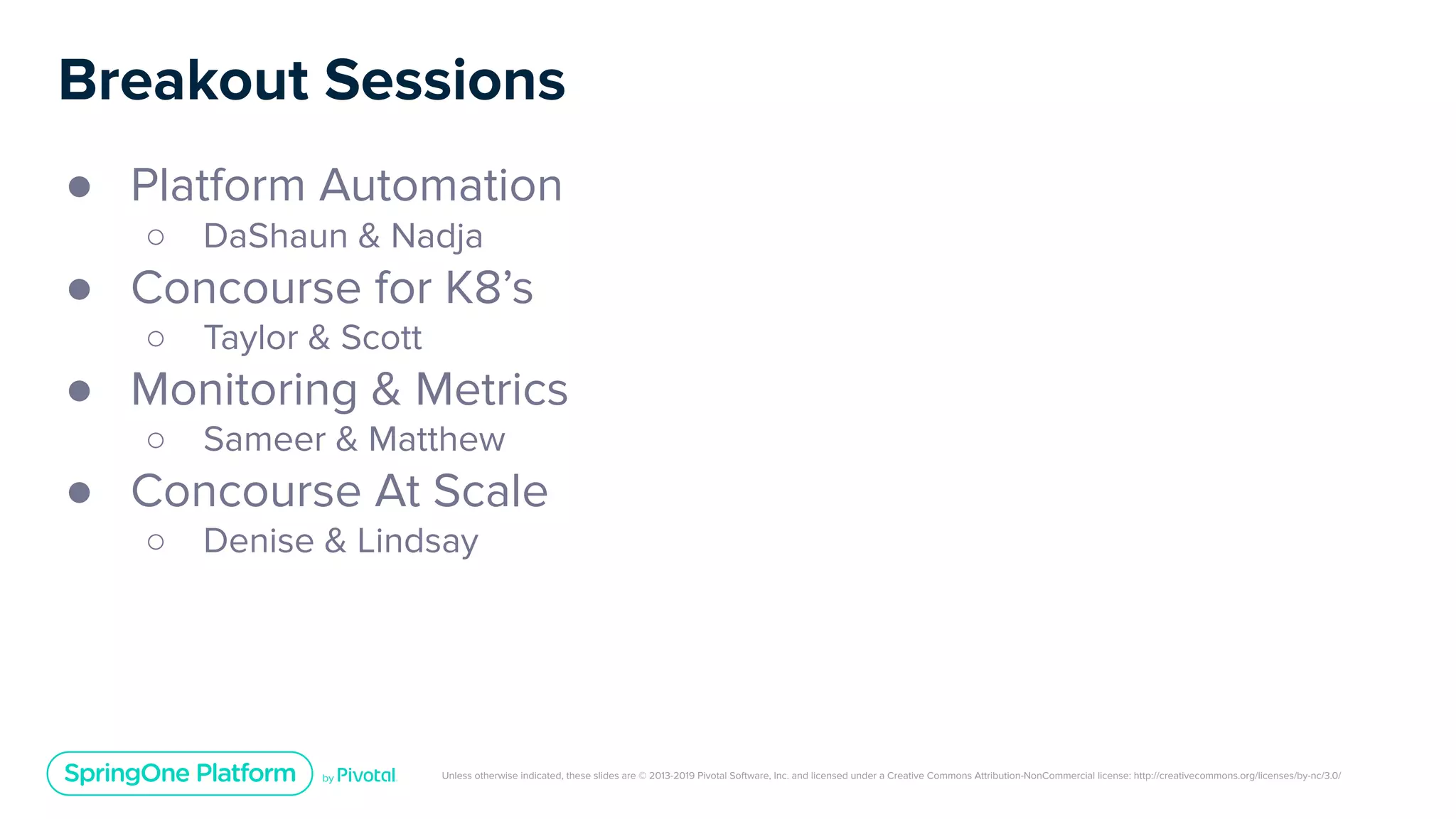 Unless otherwise indicated, these slides are © 2013-2019 Pivotal Software, Inc. and licensed under a Creative Commons Attribution-NonCommercial license: http://creativecommons.org/licenses/by-nc/3.0/
Breakout Sessions
● Platform Automation
○ DaShaun & Nadja
● Concourse for K8’s
○ Taylor & Scott
● Monitoring & Metrics
○ Sameer & Matthew
● Concourse At Scale
○ Denise & Lindsay
 