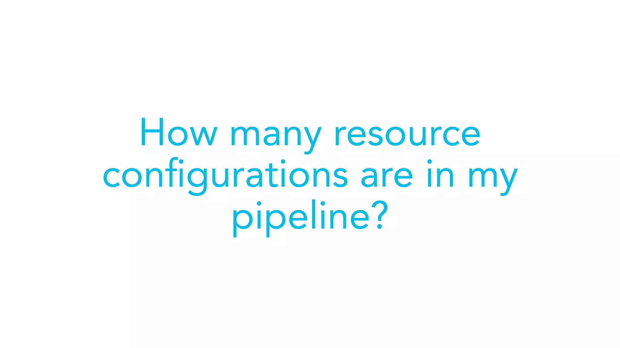 How many resource
conﬁgurations are in my
pipeline?
 
