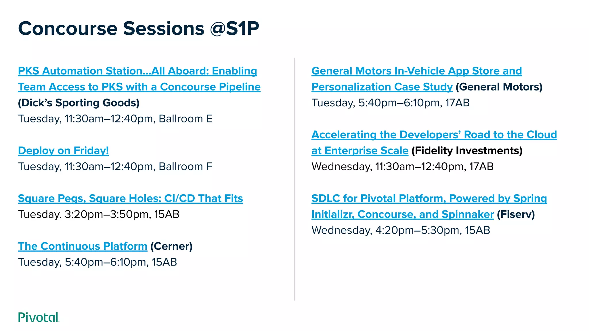 Concourse Sessions @S1P
PKS Automation Station...All Aboard: Enabling
Team Access to PKS with a Concourse Pipeline
(Dick’s Sporting Goods)
Tuesday, 11:30am–12:40pm, Ballroom E
Deploy on Friday!
Tuesday, 11:30am–12:40pm, Ballroom F
Square Pegs, Square Holes: CI/CD That Fits
Tuesday. 3:20pm–3:50pm, 15AB
The Continuous Platform (Cerner)
Tuesday, 5:40pm–6:10pm, 15AB
General Motors In-Vehicle App Store and
Personalization Case Study (General Motors)
Tuesday, 5:40pm–6:10pm, 17AB
Accelerating the Developers’ Road to the Cloud
at Enterprise Scale (Fidelity Investments)
Wednesday, 11:30am–12:40pm, 17AB
SDLC for Pivotal Platform, Powered by Spring
Initializr, Concourse, and Spinnaker (Fiserv)
Wednesday, 4:20pm–5:30pm, 15AB
 