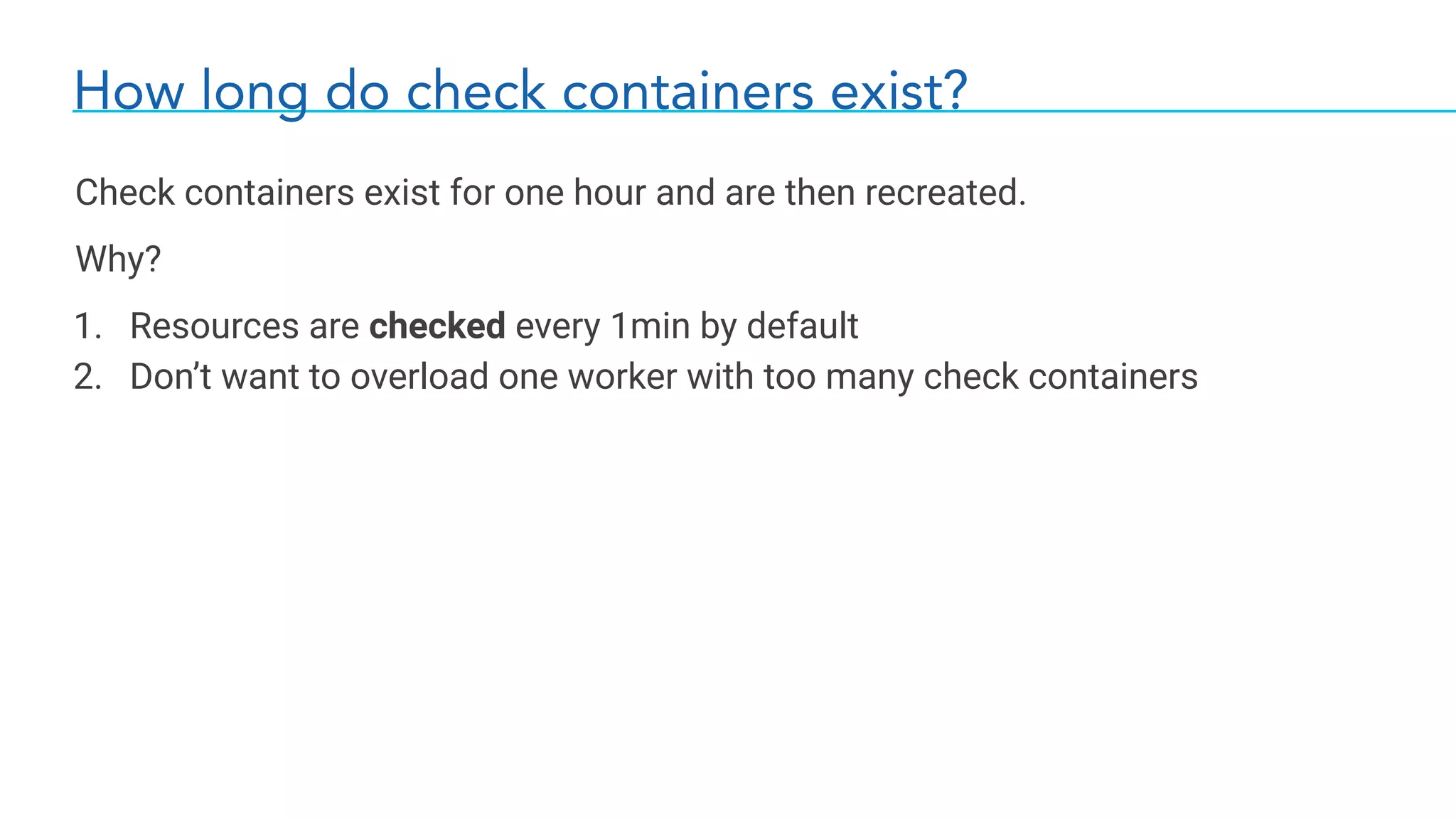 How long do check containers exist?
Check containers exist for one hour and are then recreated.
Why?
1. Resources are checked every 1min by default
2. Don’t want to overload one worker with too many check containers
 