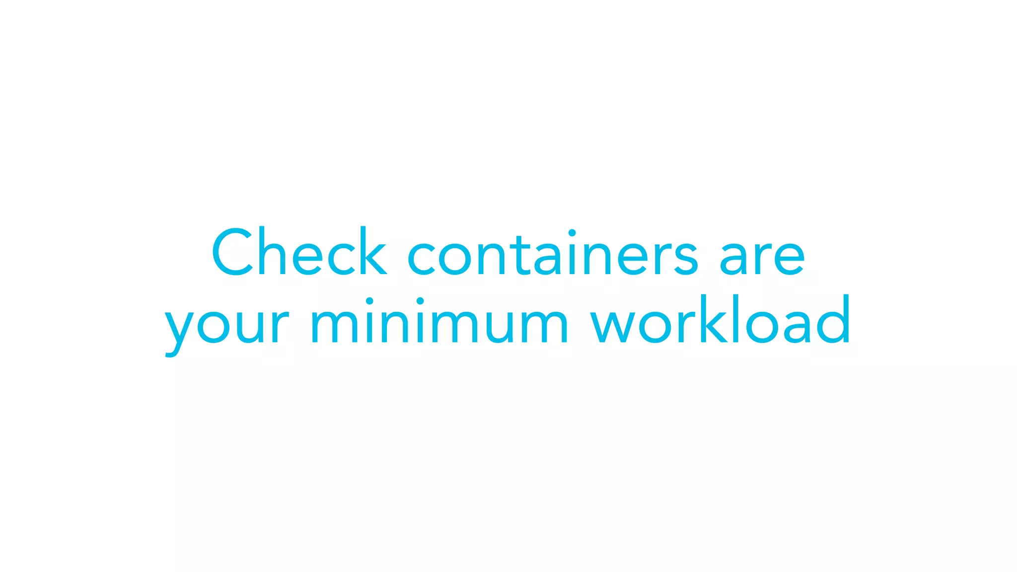 Check containers are
your minimum workload
 