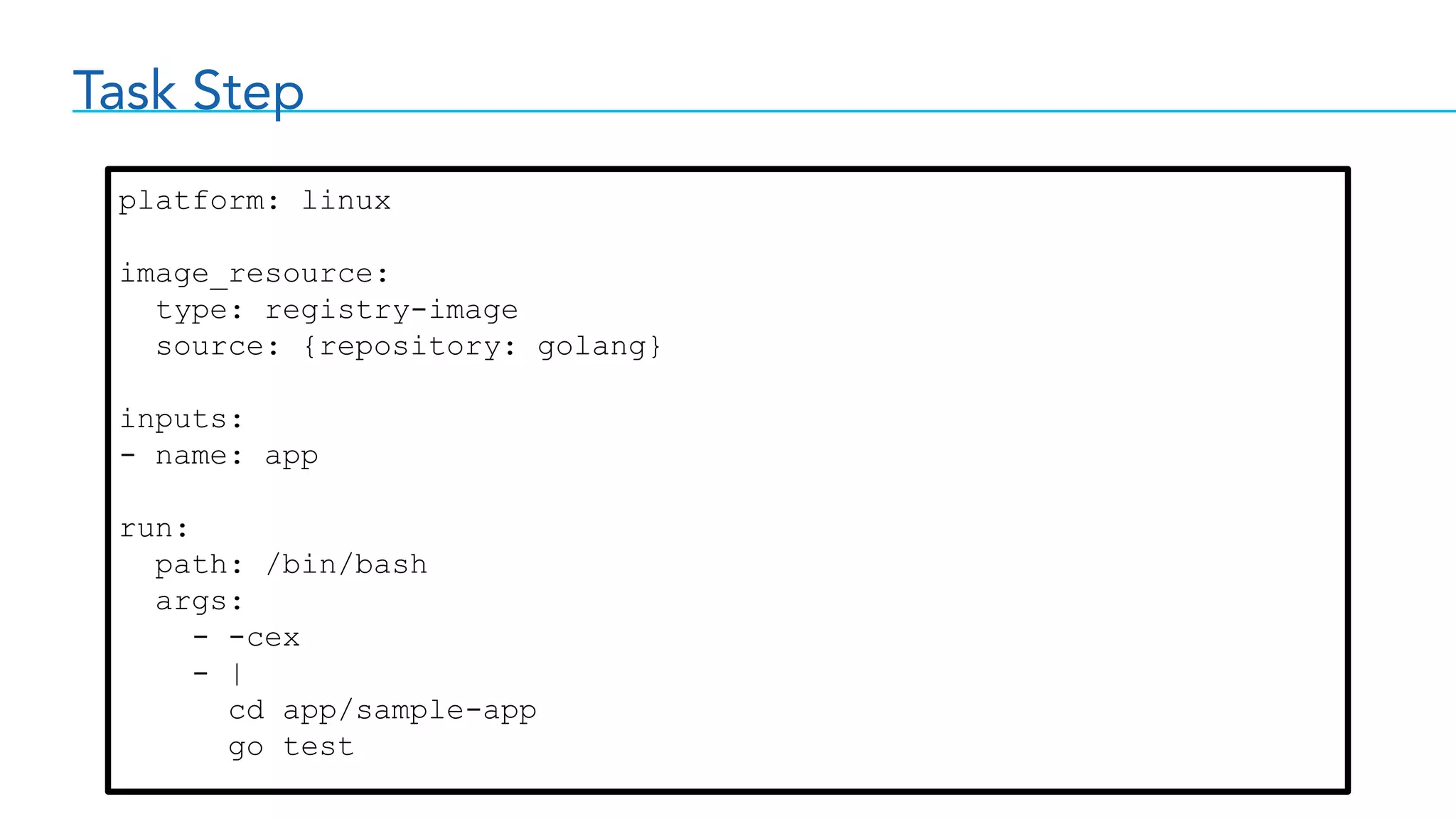 Task Step
platform: linux
image_resource:
type: registry-image
source: {repository: golang}
inputs:
- name: app
run:
path: /bin/bash
args:
- -cex
- |
cd app/sample-app
go test
 