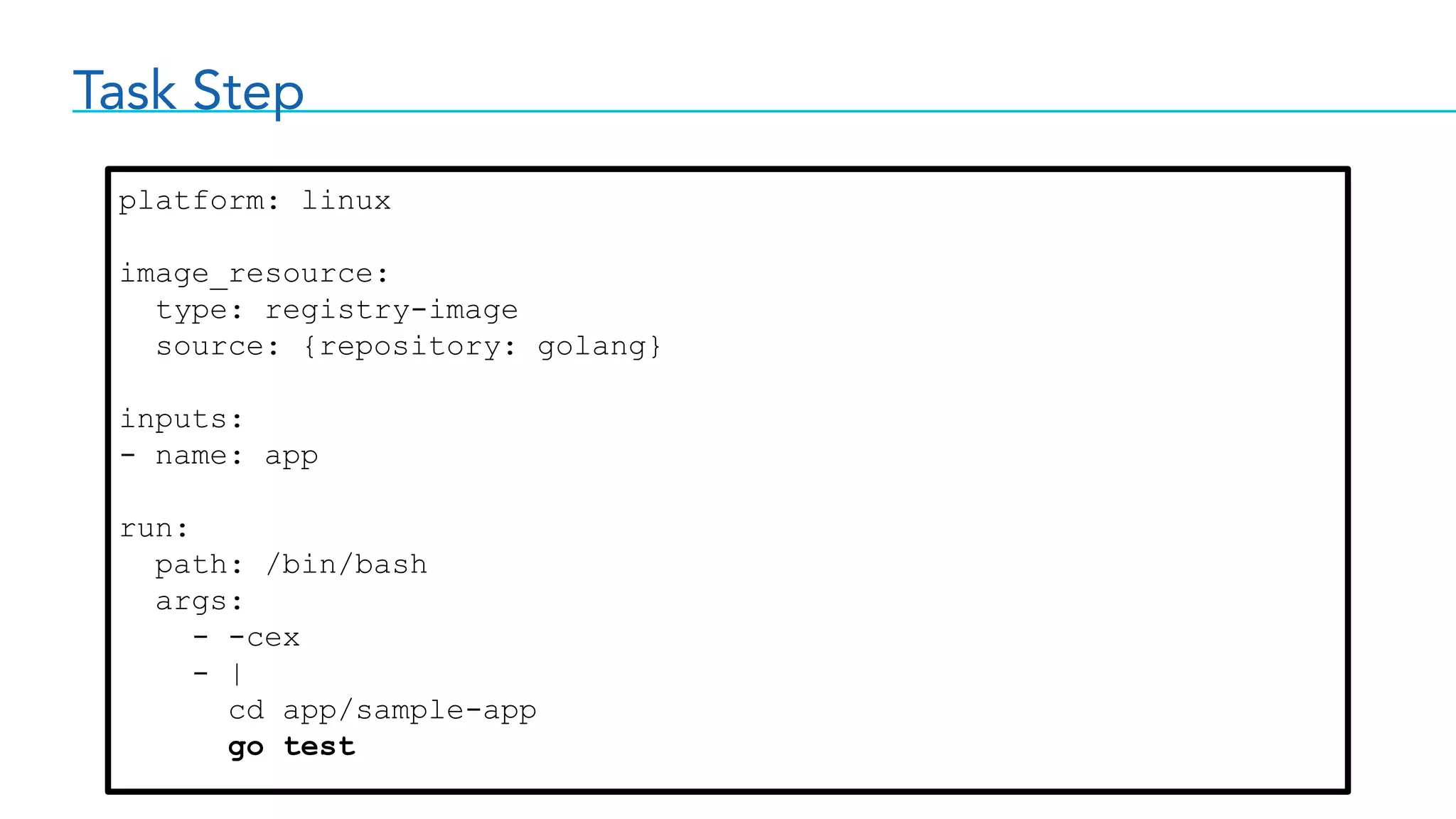 Task Step
platform: linux
image_resource:
type: registry-image
source: {repository: golang}
inputs:
- name: app
run:
path: /bin/bash
args:
- -cex
- |
cd app/sample-app
go test
 