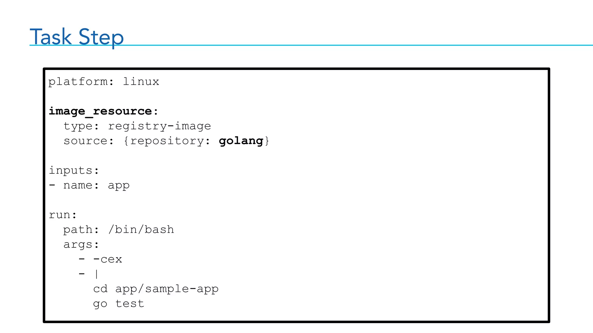 Task Step
platform: linux
image_resource:
type: registry-image
source: {repository: golang}
inputs:
- name: app
run:
path: /bin/bash
args:
- -cex
- |
cd app/sample-app
go test
 