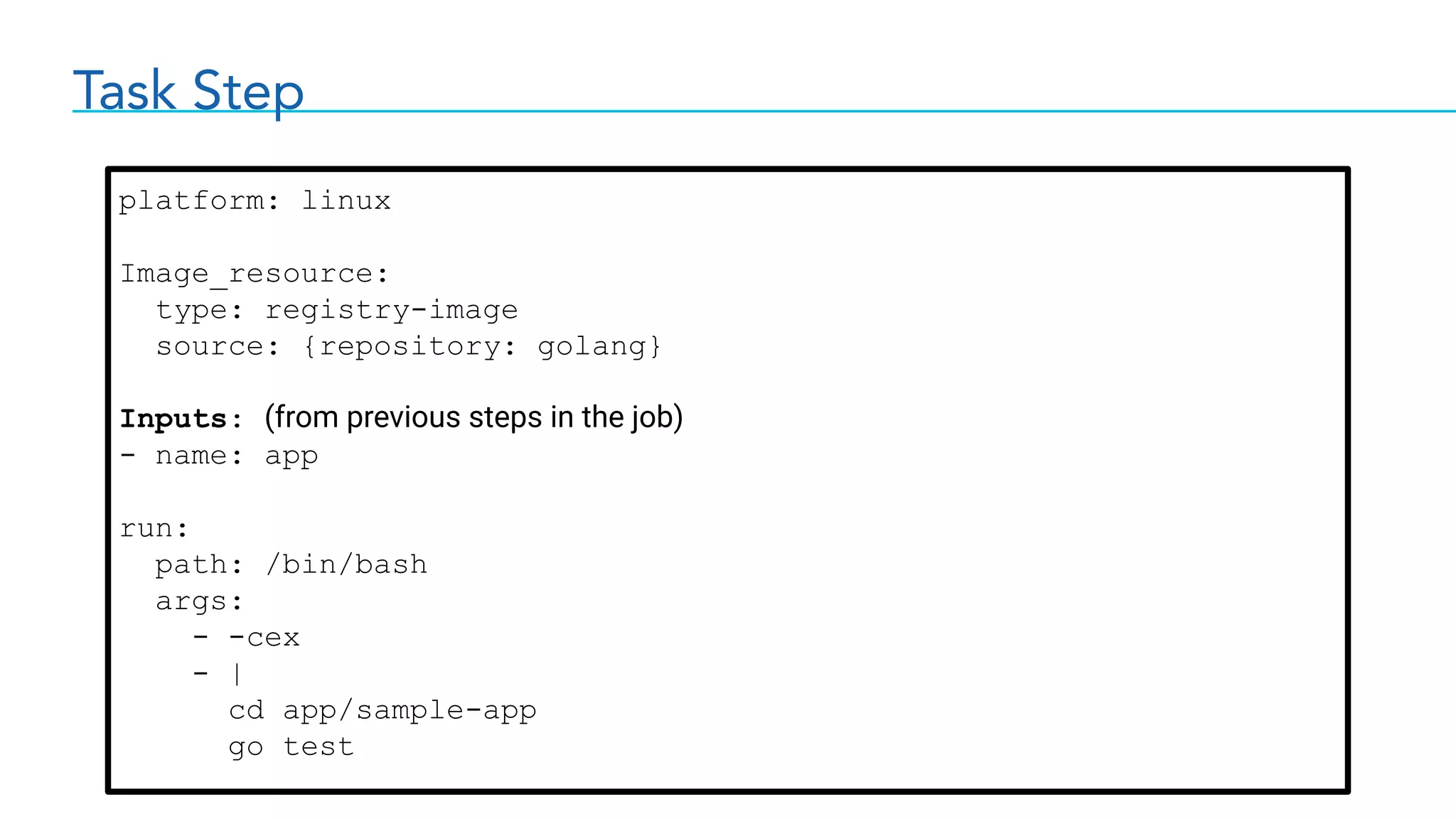 Task Step
platform: linux
Image_resource:
type: registry-image
source: {repository: golang}
Inputs: (from previous steps in the job)
- name: app
run:
path: /bin/bash
args:
- -cex
- |
cd app/sample-app
go test
 